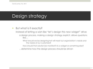 Design strategy	But what is it exactly?Instead of letting a wish like “let’s design this new widget” drivea design process, making a design strategy explicit, allows questions like…What should we be designing hat will meet our organization’s needs and the needs of our customers?How should that solution be manifest? As a widget or something else?…determine how the design process should be drivenDavid Lamas, TLU, 201134