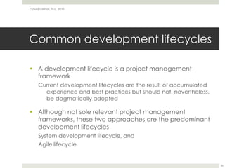 Common development lifecycles A development lifecycle is a project management frameworkCurrent development lifecycles are the result of accumulated experience and best practices but should not, nevertheless, be dogmatically adoptedAlthough not sole relevant project management frameworks, these two approaches are the predominant development lifecyclesSystem development lifecycle, andAgile lifecycleDavid Lamas, TLU, 201136