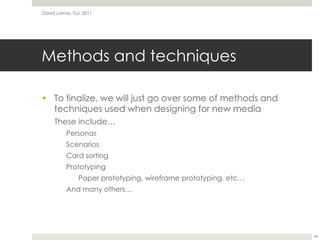 Methods and techniquesTo finalize, we will just go over some of methods and techniques used when designing for new mediaThese include…PersonasScenariosCard sortingPrototypingPaper prototyping, wireframe prototyping, etc…And many others…David Lamas, TLU, 201144