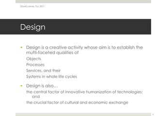 DesignDesign is a creative activity whose aim is to establish the mufti-faceted qualities ofObjectsProcessesServices, and theirSystems in whole life cyclesDesign is also…the central factor of innovative humanization of technologies; andthe crucial factor of cultural and economic exchangeDavid Lamas, TLU, 20115