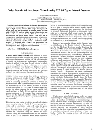 Design Issues in Wireless Sensor Networks using CC2530 Zigbee Network Processor
Sreekesh Padmanabhan
Electrical Engineering Department
University Of North Carolina at Charlotte - NC, USA
sreekeshpadmanabhan@gmail.com
Abstract—Deployment of medium to large size wireless sensor
networks with optimum power consumption has always been a
topic of high research interest. This project investigates the
design issues for the development of wireless sensor networks
with CC2530 ZNP devices, with a network Coordinator, end
devices, and routers as network nodes. With the onboard sensors
and multiple low power modes, the CC2530 ZNP can be
configured for maximum efficiency, shutting off the processor
clocks and peripherals and waking up as per the energy
efficiency requirements. In this project, a multi hop wireless
network is deployed using Z-stack and experiments are
performed to evaluate the power consumption in the end device
and comparison of the low power modes performed.
Index Terms—CC2530 ZNP, Zigbee, Low power.

I. INTRODUCTION
Wireless sensor networks (WSN) have been used in various
home automation systems, industrial and medical applications
and embedded smart energy utilities. AWSN typically consists
of multiple end devices that are deployed over a geographical
location to collect various data through external or inbuilt
sensors, and relayed over the network routers to the network
gateway coordinator, which then process the data for analysis.
The research and development works for such networks were
originally initiated for military applications but gradually
became a part of the consumer and industrial application.
Multiple wireless sensor devices from different vendors are
available in the market: includes Crossbow’s Mica family of
Motes, Ember Corporation’s Zigbee EM35x SoC, Smart Dusts
aimed at developing sensor nodes of micro, to name a few.
Texas Instrument’s CC2530 Zigbee based solutions are one of
the prominent devices in the market. Available in different
designs and features, CC2530 Zigbee network Processor Mini
kits are one of the modules that are highly portable, light
weight and easy to deploy devices, equipped with on board
sensors consuming very low power. Once programmed, the
devices can be deployed anywhere without requiring any
additional equipment, except for a computer to interface with
the coordinator.
The objective of the project is to deploy a small scale wireless
sensor network, using a CC2530 ZNP based end device, a
router and a coordinator node and study its power
consumption in various low power modes. The End device
would measure certain analog parameter values like light
intensity and temperature using the Analog and digital
converter, using SPI communication to pass the measured
values to the CC2530 transmitter, which would transmit the

packets to the coordinator device hooked to a computer using
the USB stick. In the event that the distance between the end
device and coordinator becomes large enough that the signals
do not reach the intended destination, an intermediate router
node can be deployed, which would receive the packets
transmitted by the end device and route them to the
coordinator. Additional routers can be placed to further extend
the range of transmission. The received data is displayed by
the coordinator on to the hyper terminal.
This report is organized as follows. Section 2 touches upon
the related works in this domain. Section 3 of the document
provides the Hardware description details, describing the
CC2530 ZNP Mini system components and the CC2430 ZNP
Mini devices. It also introduces the Zigbee network protocol
and its variant, the Zstack and how the system components are
placed over the Network stack. Section 4 briefs the Integrated
Development Software Platforms involved: IAR & Code
Composer studio. Section 5 involves the MSP Embedded
architecture and components: Watch Dog Timer, Timers,
Clocks, General Input/Output Pins, Serial Communication,
Analog to Digital Converters and the low power modes.
Section 6 provides insight into the Network Configurations and
protocols, including the Network parameters, Zigbee network
creation, joining a Zigbee network and Routing protocol
involved. Section 7 encapsulates the current consumption
analysis in CC2530 ZNP Mini devices in its subsections. The
measurement setup is graphically described along with the
current calculation fundamentals. Besides these, the design
considerations for low power operations are dealt. The project
involved transmission and polling experimental analysis of end
devices, recording the oscilloscope plots, tabulating the
measured values and calculating the current consumption.
Behavioral analysis of events in end device and router were
conducted. Eventually, a comparative study of low power
modes was done.
II. RELATED WORK
Wireless sensor networks in low power modes is a highly
researched topic, with good research publications available.
Article [1] describes the utilization of minimum energy in
various scenarios, related technologies involved like signaling,
networking and the software optimizations. It gives an
overview of the node architectures, voltage scaling and the
hardware involved. The parameters of energy efficient
networks like the signal processing, computational algorithms
in parallel processing and energy efficiency of layers are
briefed. Finally, the operating systems and software are
considered.

1

 