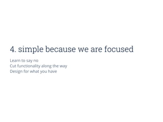 4. simple because we are focused
Learn to say no
Cut functionality along the way
Design for what you have
 