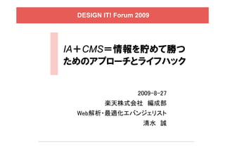 DESIGN IT! Forum 2009




IA＋CMS＝情報を貯めて勝つ
ためのアプローチとライフハック


                  2009-8-27
        楽天株式会社 編成部
 Web解析・最適化エバンジェリスト
                    清水 誠
 