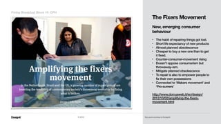 Part 01
The Fixers Movement 
 
New, emerging consumer
behaviour 
• The habit of repairing things got lost.
• Short life expectancy of new products
• Almost planned obsolescence
• Cheaper to buy a new one than to get
it fixed.
• Counter-consumer-movement rising
• Doesn't oppose consumerism but
throwaway-ism.
• Mitigate planned obsolescence
• To repair is also to empower people to
fix their own possessions
• Connected to ‘Makers movement’ and
‘Pro-sumers’ 
http://www.domusweb.it/en/design/
2012/10/02/amplifying-the-fixers-
movement.html
Friday Breakfast Week 19_CPH
© 2014 Say good morning to Designit!
 