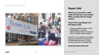 Part 01
Repair Café
!
What do you do with a chair
when the leg has come loose?
With a toaster that no longer
works?  
 
Toss it? No way! Repair it at
the Repair Café 
• Initiated by Martine Postma in 2007.
• Sustainability on local level
• 2009, First Repair Café in Amsterdam
• 2012, The Repair Café Foundation.  
Since 2011, the foundation has provided
professional support to local groups in
the Netherlands and other countries
wishing to start their own Repair Café.
!
repaircafe.org/about-repair-cafe/
Friday Breakfast Week 19_CPH
© 2014 Say good morning to Designit!
 