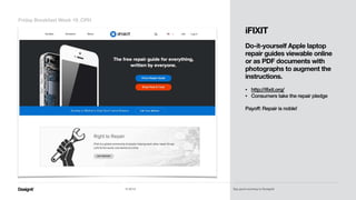 Part 01
Friday Breakfast Week 19_CPH
© 2014 Say good morning to Designit!
iFIXIT
!
Do-it-yourself Apple laptop
repair guides viewable online
or as PDF documents with
photographs to augment the
instructions. 
• http://ifixit.org/
• Consumers take the repair pledge 
Payoff: Repair is noble!
 
