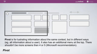 Pivot is for lustrating information about the same context, but in different ways
 (eg. all information about a user). It also has an additional menu at the top. There
 shouldn’t be more screens then 4 or 5 (Microsoft recommendation).

Pivot
 