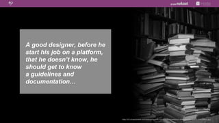 A good designer, before he
start his job on a platform,
that he doesn’t know, he
should get to know
a guidelines and
documentation…




                               http://s3.amazonaws.com/estock/fspid9/11/47/32/6/annabench-shakespeare-paris-1147326-o.jpg
 