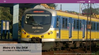 Metro it’s like SKM
it’s a train in Tricity in Poland ;)
                                       http://upload.wikimedia.org/wikipedia/commons/c/c2/EN57-1089ra_of_Tr%C3%B3jmiejska_SKM.jpg
 