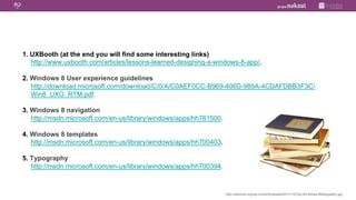 1.  UXBooth (at the end you will find some interesting links)
    http://www.uxbooth.com/articles/lessons-learned-designing-a-windows-8-app/.

2.  Windows 8 User experience guidelines
    http://download.microsoft.com/download/C/0/A/C0AEF0CC-B969-406D-989A-4CDAFDBB3F3C/
    Win8_UXG_RTM.pdf.

3.  Windows 8 navigation
    http://msdn.microsoft.com/en-us/library/windows/apps/hh761500.

4.  Windows 8 templates
    http://msdn.microsoft.com/en-us/library/windows/apps/hh700403.

5.  Typography
    http://msdn.microsoft.com/en-us/library/windows/apps/hh700394.



                                                                     http://stannsw.org/wp-content/uploads/2011/12/Clip-Art-Books-Bibliography.jpg
 