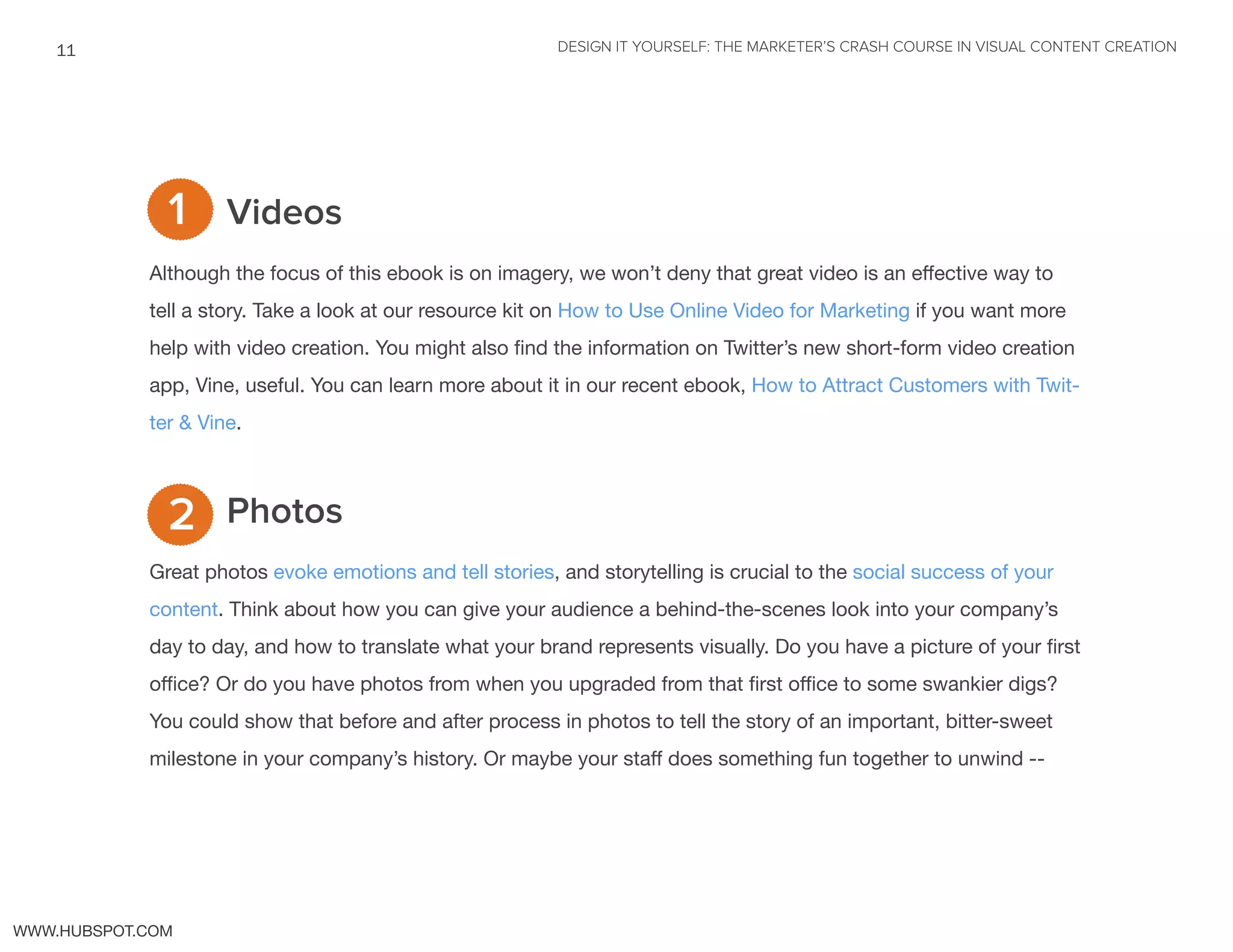 DESIGN IT YOURSELF: THE MARKETER’S CRASH COURSE IN VISUAL CONTENT CREATION11
WWW.HUBSPOT.COM
Videos
Although the focus of this ebook is on imagery, we won’t deny that great video is an effective way to
tell a story. Take a look at our resource kit on How to Use Online Video for Marketing if you want more
help with video creation. You might also find the information on Twitter’s new short-form video creation
app, Vine, useful. You can learn more about it in our recent ebook, How to Attract Customers with Twit-
ter & Vine.
Photos
Great photos evoke emotions and tell stories, and storytelling is crucial to the social success of your
content. Think about how you can give your audience a behind-the-scenes look into your company’s
day to day, and how to translate what your brand represents visually. Do you have a picture of your first
office? Or do you have photos from when you upgraded from that first office to some swankier digs?
You could show that before and after process in photos to tell the story of an important, bitter-sweet
milestone in your company’s history. Or maybe your staff does something fun together to unwind --
2
1
 
