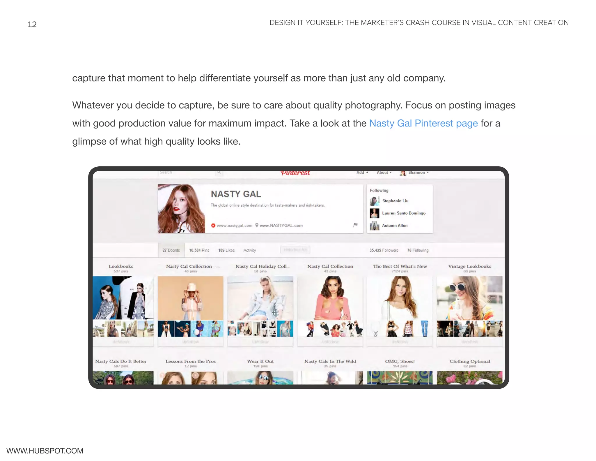 DESIGN IT YOURSELF: THE MARKETER’S CRASH COURSE IN VISUAL CONTENT CREATION12
WWW.HUBSPOT.COM
capture that moment to help differentiate yourself as more than just any old company.
Whatever you decide to capture, be sure to care about quality photography. Focus on posting images
with good production value for maximum impact. Take a look at the Nasty Gal Pinterest page for a
glimpse of what high quality looks like.
 