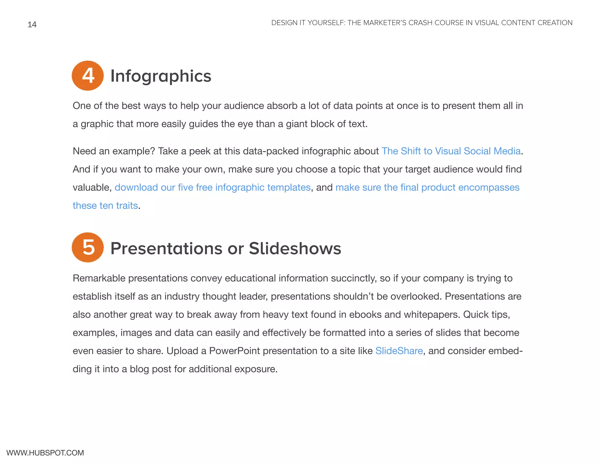 DESIGN IT YOURSELF: THE MARKETER’S CRASH COURSE IN VISUAL CONTENT CREATION14
WWW.HUBSPOT.COM
Infographics
One of the best ways to help your audience absorb a lot of data points at once is to present them all in
a graphic that more easily guides the eye than a giant block of text.
Need an example? Take a peek at this data-packed infographic about The Shift to Visual Social Media.
And if you want to make your own, make sure you choose a topic that your target audience would find
valuable, download our five free infographic templates, and make sure the final product encompasses
these ten traits.
Presentations or Slideshows
Remarkable presentations convey educational information succinctly, so if your company is trying to
establish itself as an industry thought leader, presentations shouldn’t be overlooked. Presentations are
also another great way to break away from heavy text found in ebooks and whitepapers. Quick tips,
examples, images and data can easily and effectively be formatted into a series of slides that become
even easier to share. Upload a PowerPoint presentation to a site like SlideShare, and consider embed-
ding it into a blog post for additional exposure.
5
4
 
