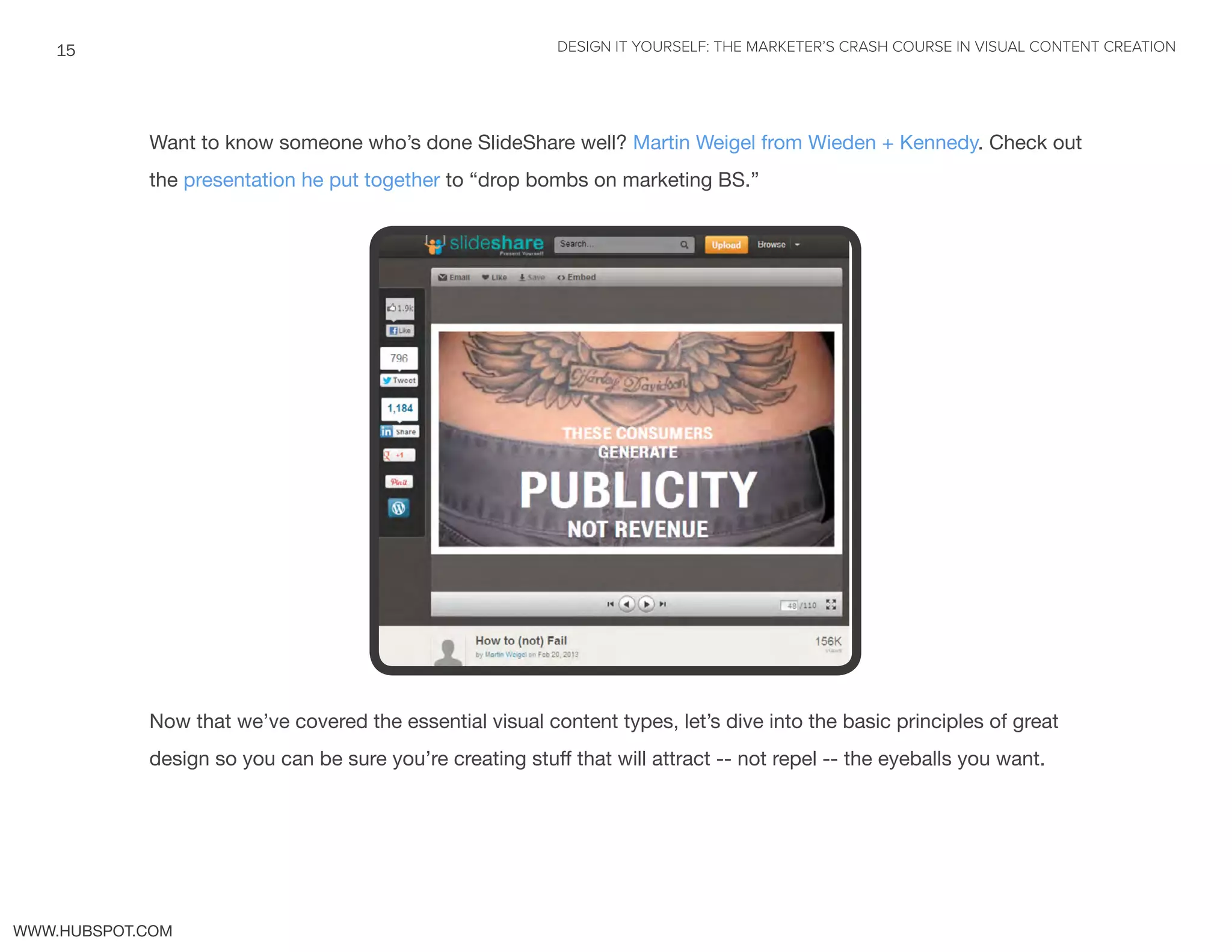 DESIGN IT YOURSELF: THE MARKETER’S CRASH COURSE IN VISUAL CONTENT CREATION15
WWW.HUBSPOT.COM
Want to know someone who’s done SlideShare well? Martin Weigel from Wieden + Kennedy. Check out
the presentation he put together to “drop bombs on marketing BS.”
Now that we’ve covered the essential visual content types, let’s dive into the basic principles of great
design so you can be sure you’re creating stuff that will attract -- not repel -- the eyeballs you want.
 