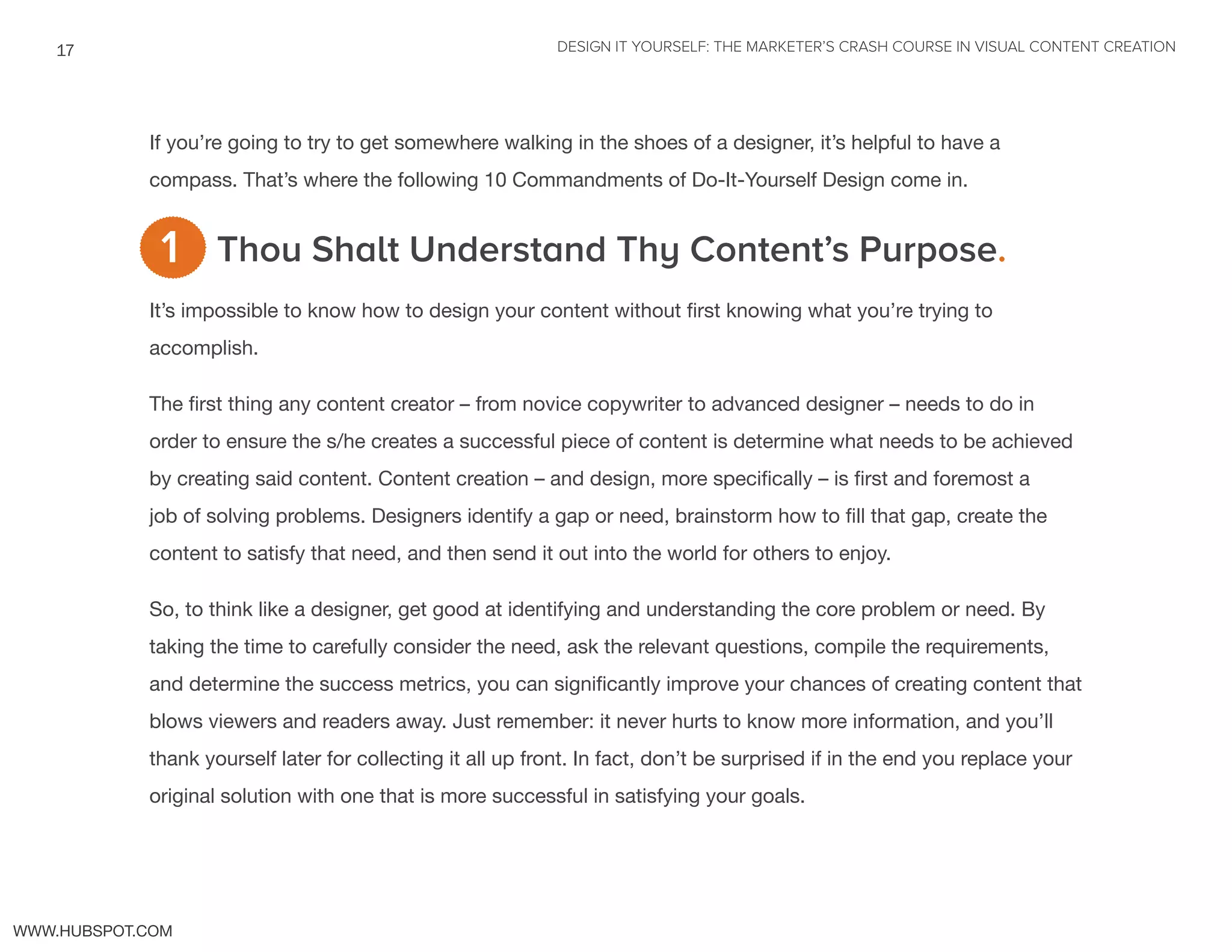 DESIGN IT YOURSELF: THE MARKETER’S CRASH COURSE IN VISUAL CONTENT CREATION17
WWW.HUBSPOT.COM
If you’re going to try to get somewhere walking in the shoes of a designer, it’s helpful to have a
compass. That’s where the following 10 Commandments of Do-It-Yourself Design come in.
Thou Shalt Understand Thy Content’s Purpose.
It’s impossible to know how to design your content without first knowing what you’re trying to
accomplish.
The first thing any content creator – from novice copywriter to advanced designer – needs to do in
order to ensure the s/he creates a successful piece of content is determine what needs to be achieved
by creating said content. Content creation – and design, more specifically – is first and foremost a
job of solving problems. Designers identify a gap or need, brainstorm how to fill that gap, create the
content to satisfy that need, and then send it out into the world for others to enjoy.
So, to think like a designer, get good at identifying and understanding the core problem or need. By
taking the time to carefully consider the need, ask the relevant questions, compile the requirements,
and determine the success metrics, you can significantly improve your chances of creating content that
blows viewers and readers away. Just remember: it never hurts to know more information, and you’ll
thank yourself later for collecting it all up front. In fact, don’t be surprised if in the end you replace your
original solution with one that is more successful in satisfying your goals.
1
 