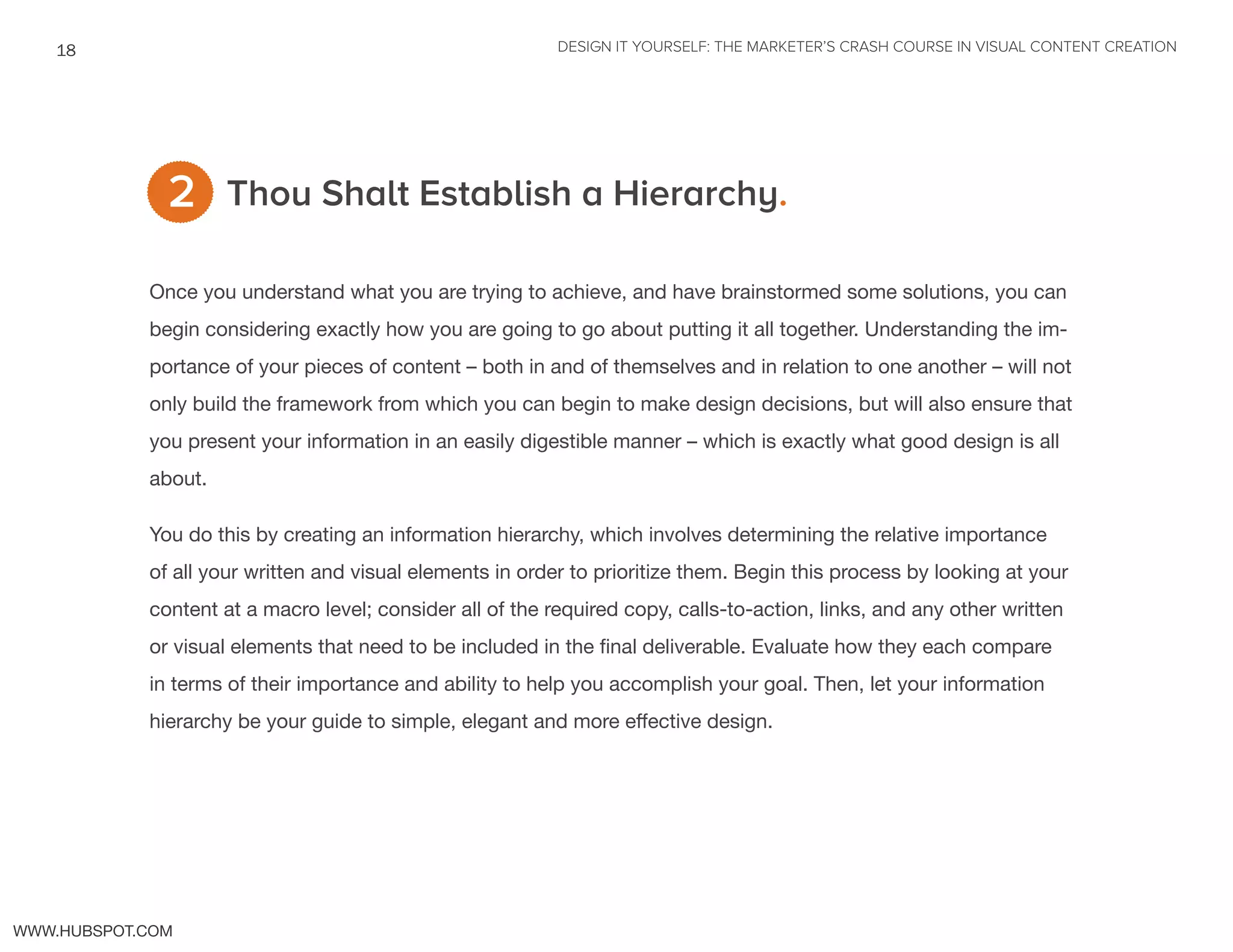 DESIGN IT YOURSELF: THE MARKETER’S CRASH COURSE IN VISUAL CONTENT CREATION18
WWW.HUBSPOT.COM
Thou Shalt Establish a Hierarchy.
Once you understand what you are trying to achieve, and have brainstormed some solutions, you can
begin considering exactly how you are going to go about putting it all together. Understanding the im-
portance of your pieces of content – both in and of themselves and in relation to one another – will not
only build the framework from which you can begin to make design decisions, but will also ensure that
you present your information in an easily digestible manner – which is exactly what good design is all
about.
You do this by creating an information hierarchy, which involves determining the relative importance
of all your written and visual elements in order to prioritize them. Begin this process by looking at your
content at a macro level; consider all of the required copy, calls-to-action, links, and any other written
or visual elements that need to be included in the final deliverable. Evaluate how they each compare
in terms of their importance and ability to help you accomplish your goal. Then, let your information
hierarchy be your guide to simple, elegant and more effective design.
2
 