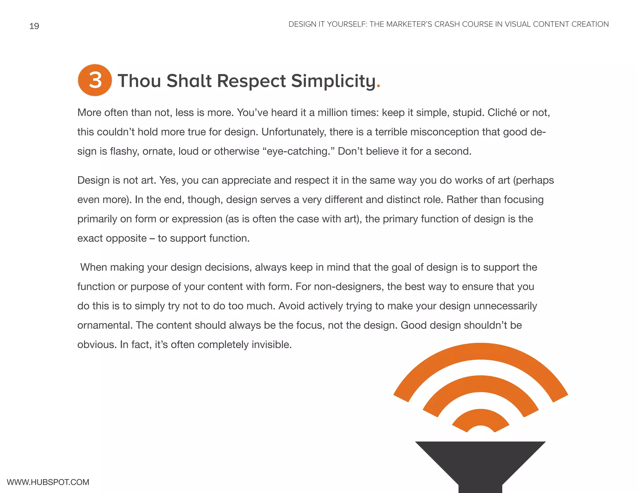 DESIGN IT YOURSELF: THE MARKETER’S CRASH COURSE IN VISUAL CONTENT CREATION19
WWW.HUBSPOT.COM
Thou Shalt Respect Simplicity.
More often than not, less is more. You’ve heard it a million times: keep it simple, stupid. Cliché or not,
this couldn’t hold more true for design. Unfortunately, there is a terrible misconception that good de-
sign is flashy, ornate, loud or otherwise “eye-catching.” Don’t believe it for a second.
Design is not art. Yes, you can appreciate and respect it in the same way you do works of art (perhaps
even more). In the end, though, design serves a very different and distinct role. Rather than focusing
primarily on form or expression (as is often the case with art), the primary function of design is the
exact opposite – to support function.
When making your design decisions, always keep in mind that the goal of design is to support the
function or purpose of your content with form. For non-designers, the best way to ensure that you
do this is to simply try not to do too much. Avoid actively trying to make your design unnecessarily
ornamental. The content should always be the focus, not the design. Good design shouldn’t be
obvious. In fact, it’s often completely invisible.
3
 