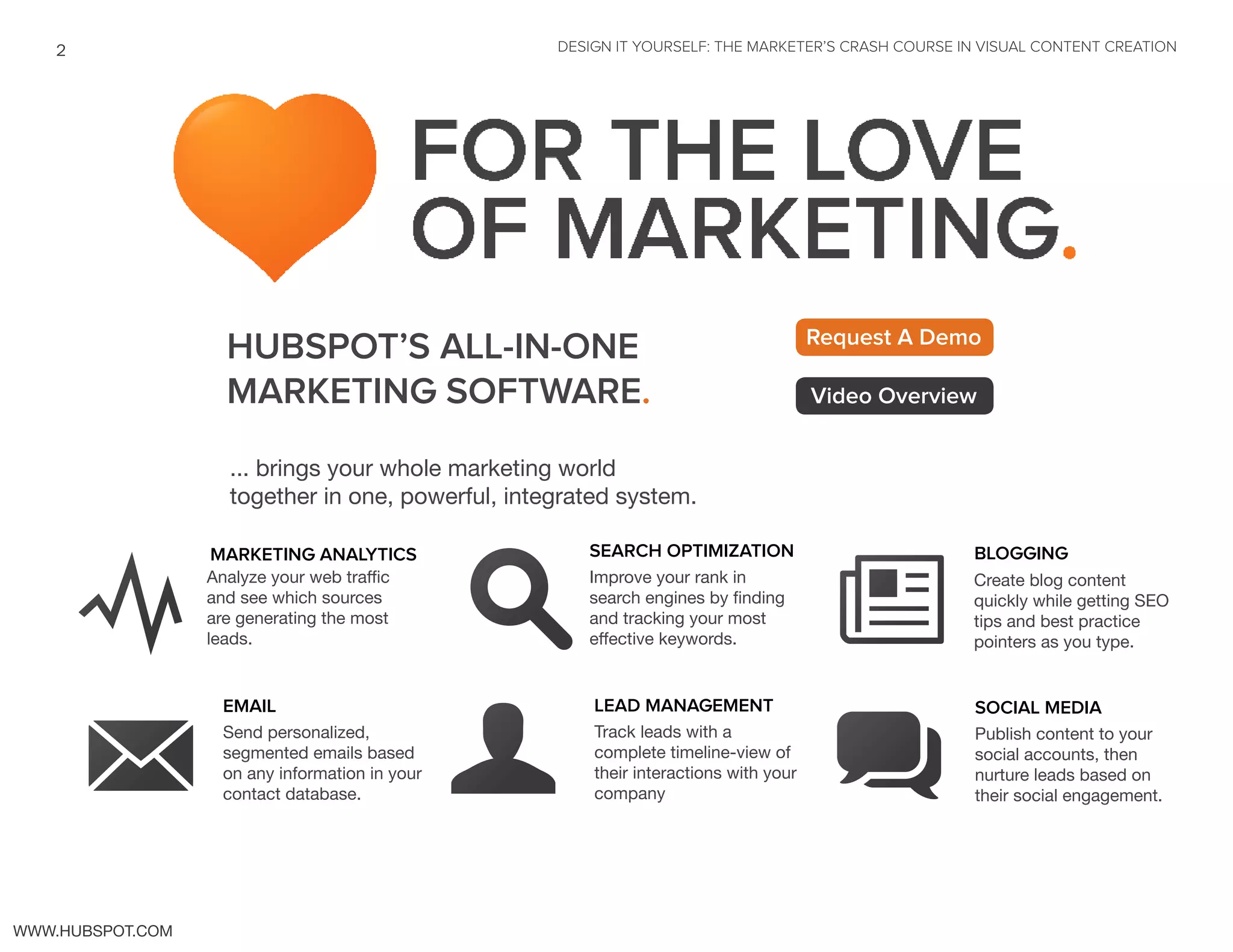 ... brings your whole marketing world
together in one, powerful, integrated system.
HUBSPOT’S ALL-IN-ONE
MARKETING SOFTWARE.
Request A Demo
Video Overview
MARKETING ANALYTICS
Y Analyze your web traffic
and see which sources
are generating the most
leads.
EMAIL
M Send personalized,
segmented emails based
on any information in your
contact database.
SEARCH OPTIMIZATION
sImprove your rank in
search engines by finding
and tracking your most
effective keywords.
U
LEAD MANAGEMENT
Track leads with a
complete timeline-view of
their interactions with your
company
SOCIAL MEDIA
q Publish content to your
social accounts, then
nurture leads based on
their social engagement.
N Create blog content
quickly while getting SEO
tips and best practice
pointers as you type.
BLOGGING
DESIGN IT YOURSELF: THE MARKETER’S CRASH COURSE IN VISUAL CONTENT CREATION2
WWW.HUBSPOT.COM
 