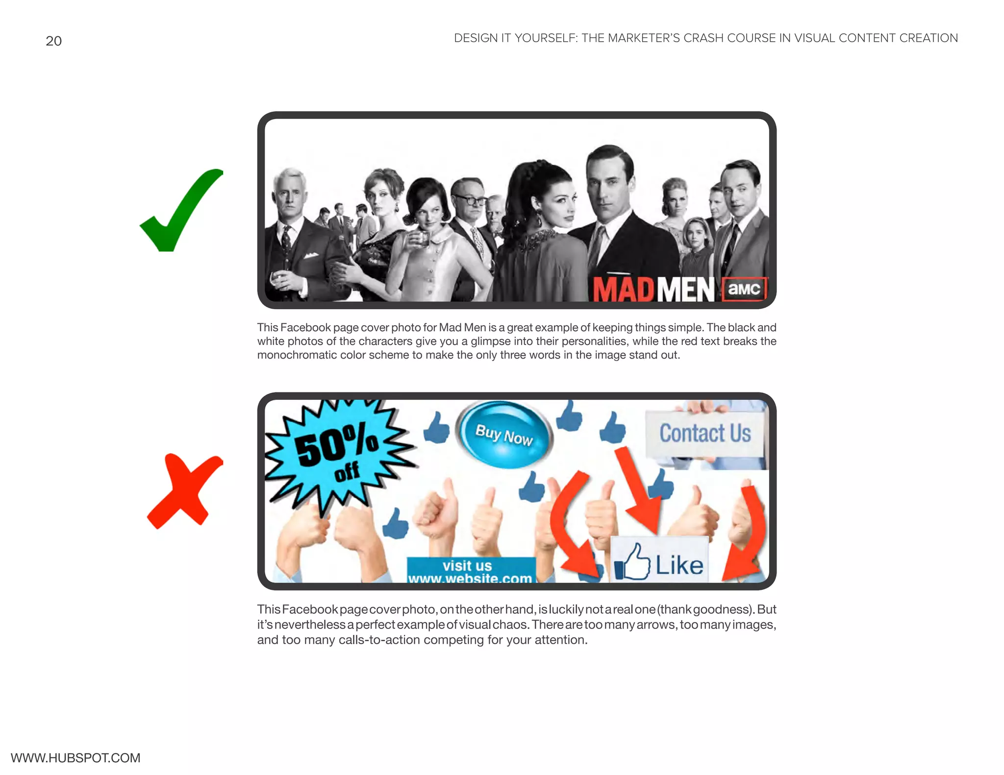 DESIGN IT YOURSELF: THE MARKETER’S CRASH COURSE IN VISUAL CONTENT CREATION20
WWW.HUBSPOT.COM
This Facebook page cover photo for Mad Men is a great example of keeping things simple. The black and
white photos of the characters give you a glimpse into their personalities, while the red text breaks the
monochromatic color scheme to make the only three words in the image stand out.
ThisFacebookpagecoverphoto,ontheotherhand,isluckilynotarealone(thankgoodness).But
it’sneverthelessaperfectexampleofvisualchaos.Therearetoomanyarrows,toomanyimages,
and too many calls-to-action competing for your attention.
 
