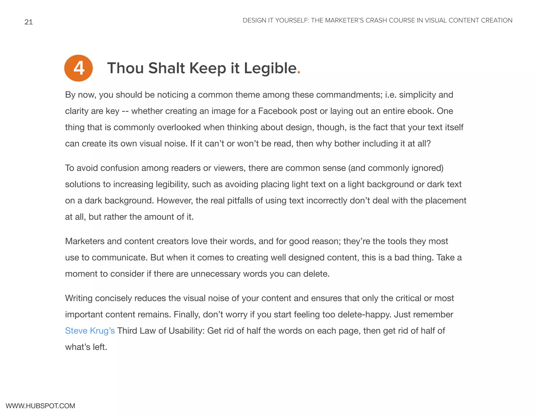 DESIGN IT YOURSELF: THE MARKETER’S CRASH COURSE IN VISUAL CONTENT CREATION21
WWW.HUBSPOT.COM
Thou Shalt Keep it Legible.
By now, you should be noticing a common theme among these commandments; i.e. simplicity and
clarity are key -- whether creating an image for a Facebook post or laying out an entire ebook. One
thing that is commonly overlooked when thinking about design, though, is the fact that your text itself
can create its own visual noise. If it can’t or won’t be read, then why bother including it at all?
To avoid confusion among readers or viewers, there are common sense (and commonly ignored)
solutions to increasing legibility, such as avoiding placing light text on a light background or dark text
on a dark background. However, the real pitfalls of using text incorrectly don’t deal with the placement
at all, but rather the amount of it.
Marketers and content creators love their words, and for good reason; they’re the tools they most
use to communicate. But when it comes to creating well designed content, this is a bad thing. Take a
moment to consider if there are unnecessary words you can delete.
Writing concisely reduces the visual noise of your content and ensures that only the critical or most
important content remains. Finally, don’t worry if you start feeling too delete-happy. Just remember
Steve Krug’s Third Law of Usability: Get rid of half the words on each page, then get rid of half of
what’s left.
4
 
