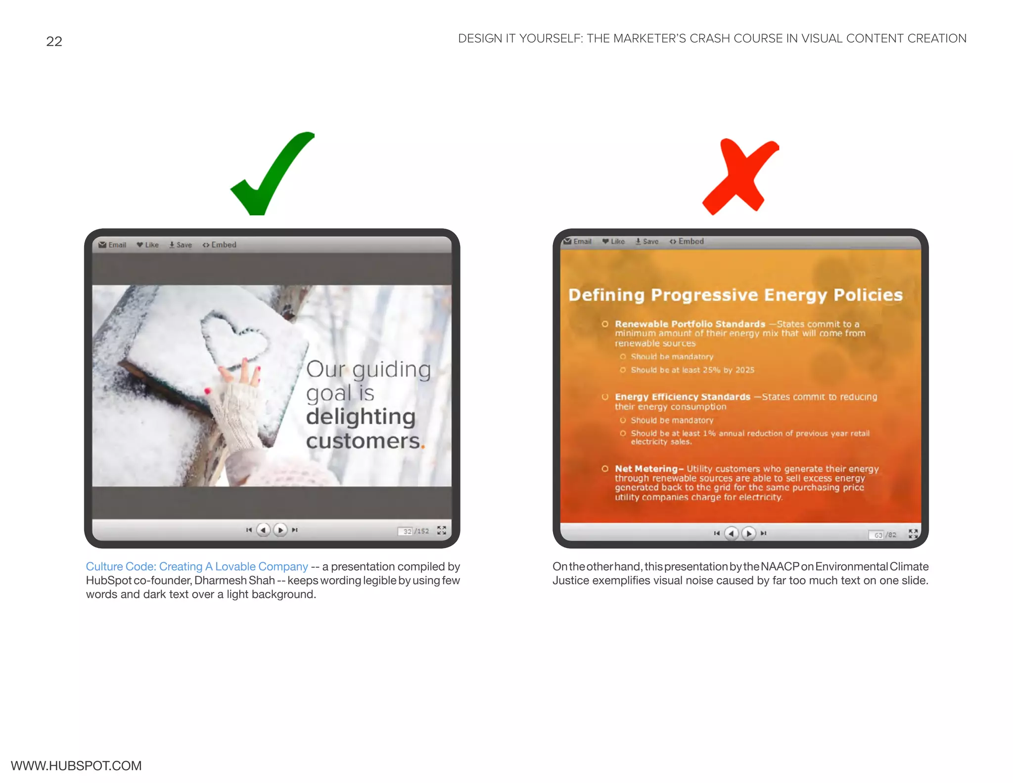 DESIGN IT YOURSELF: THE MARKETER’S CRASH COURSE IN VISUAL CONTENT CREATION22
WWW.HUBSPOT.COM
Culture Code: Creating A Lovable Company -- a presentation compiled by
HubSpotco-founder,DharmeshShah--keepswordinglegiblebyusingfew
words and dark text over a light background.
Ontheotherhand,thispresentationbytheNAACPonEnvironmentalClimate
Justice exemplifies visual noise caused by far too much text on one slide.
 