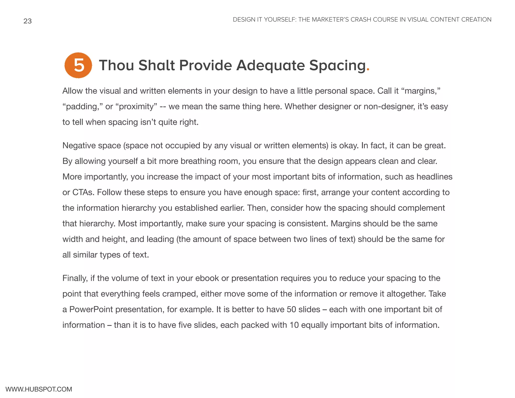 DESIGN IT YOURSELF: THE MARKETER’S CRASH COURSE IN VISUAL CONTENT CREATION23
WWW.HUBSPOT.COM
Thou Shalt Provide Adequate Spacing.
Allow the visual and written elements in your design to have a little personal space. Call it “margins,”
“padding,” or “proximity” -- we mean the same thing here. Whether designer or non-designer, it’s easy
to tell when spacing isn’t quite right.
Negative space (space not occupied by any visual or written elements) is okay. In fact, it can be great.
By allowing yourself a bit more breathing room, you ensure that the design appears clean and clear.
More importantly, you increase the impact of your most important bits of information, such as headlines
or CTAs. Follow these steps to ensure you have enough space: first, arrange your content according to
the information hierarchy you established earlier. Then, consider how the spacing should complement
that hierarchy. Most importantly, make sure your spacing is consistent. Margins should be the same
width and height, and leading (the amount of space between two lines of text) should be the same for
all similar types of text.
Finally, if the volume of text in your ebook or presentation requires you to reduce your spacing to the
point that everything feels cramped, either move some of the information or remove it altogether. Take
a PowerPoint presentation, for example. It is better to have 50 slides – each with one important bit of
information – than it is to have five slides, each packed with 10 equally important bits of information.
5
 