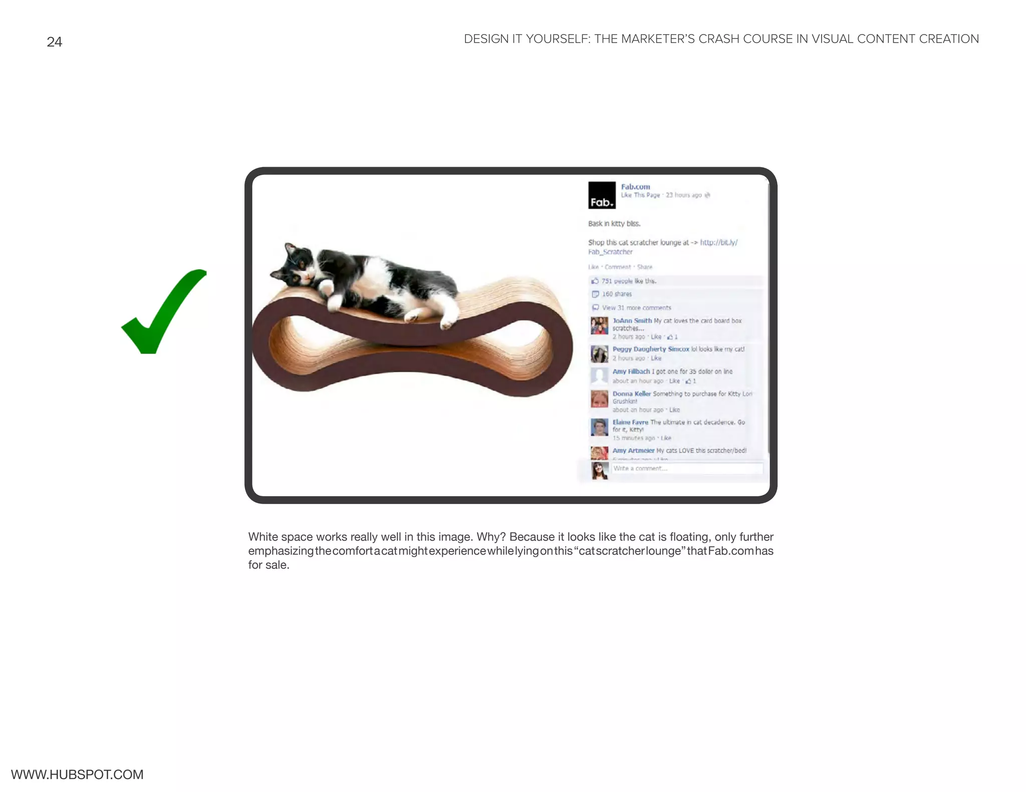 DESIGN IT YOURSELF: THE MARKETER’S CRASH COURSE IN VISUAL CONTENT CREATION24
WWW.HUBSPOT.COM
White space works really well in this image. Why? Because it looks like the cat is floating, only further
emphasizingthecomfortacatmightexperiencewhilelyingonthis“catscratcherlounge”thatFab.comhas
for sale.
 