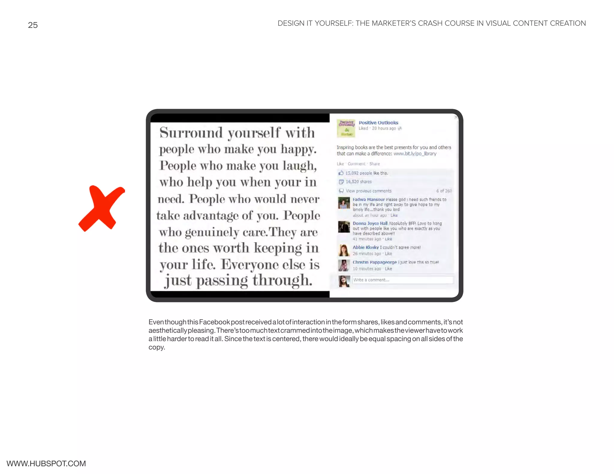 DESIGN IT YOURSELF: THE MARKETER’S CRASH COURSE IN VISUAL CONTENT CREATION25
WWW.HUBSPOT.COM
EventhoughthisFacebookpostreceivedalotofinteractionintheformshares,likesandcomments,it’snot
aestheticallypleasing.There’stoomuchtextcrammedintotheimage,whichmakestheviewerhavetowork
alittlehardertoreaditall.Sincethetextiscentered,therewouldideallybeequalspacingonallsidesofthe
copy.
 