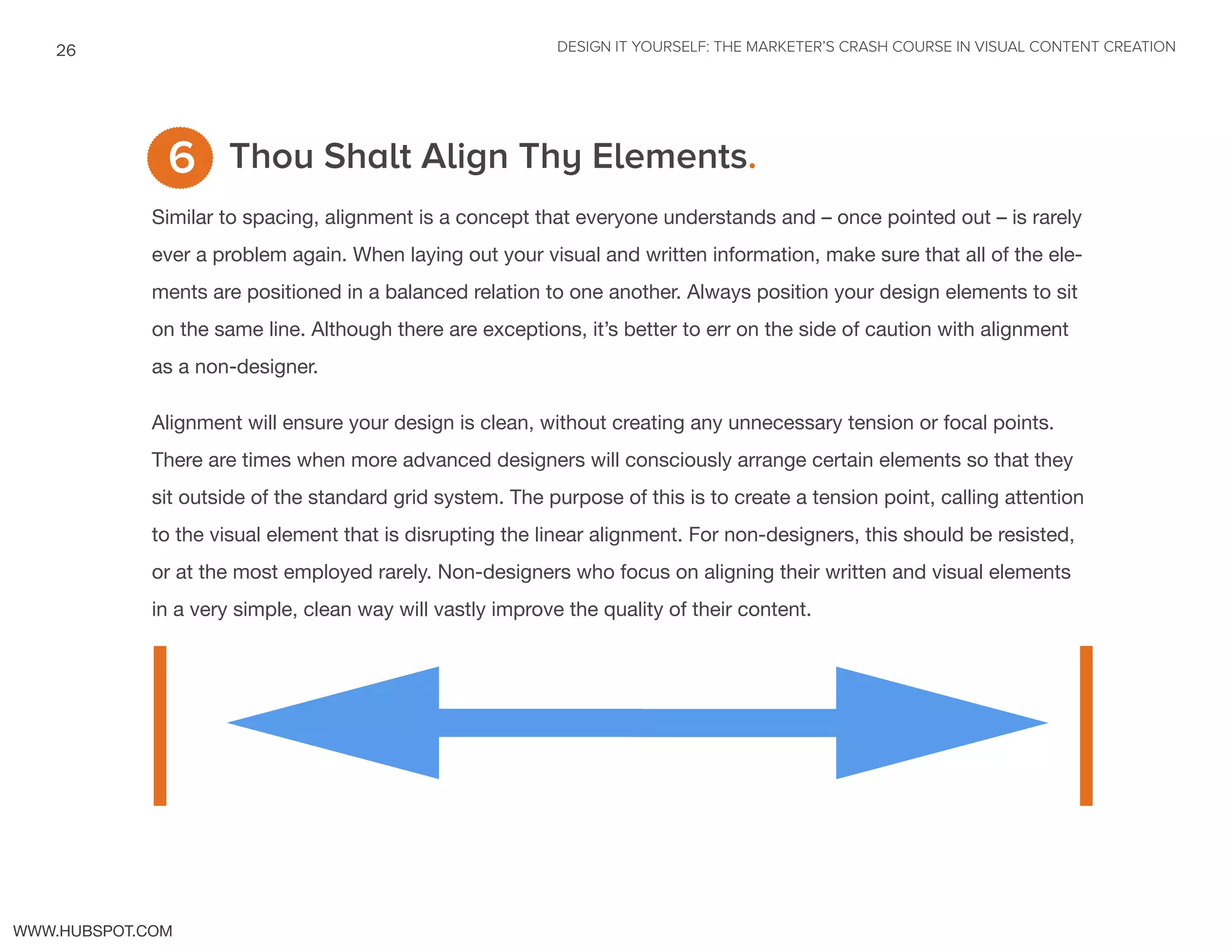 DESIGN IT YOURSELF: THE MARKETER’S CRASH COURSE IN VISUAL CONTENT CREATION26
WWW.HUBSPOT.COM
Thou Shalt Align Thy Elements.
Similar to spacing, alignment is a concept that everyone understands and – once pointed out – is rarely
ever a problem again. When laying out your visual and written information, make sure that all of the ele-
ments are positioned in a balanced relation to one another. Always position your design elements to sit
on the same line. Although there are exceptions, it’s better to err on the side of caution with alignment
as a non-designer.
Alignment will ensure your design is clean, without creating any unnecessary tension or focal points.
There are times when more advanced designers will consciously arrange certain elements so that they
sit outside of the standard grid system. The purpose of this is to create a tension point, calling attention
to the visual element that is disrupting the linear alignment. For non-designers, this should be resisted,
or at the most employed rarely. Non-designers who focus on aligning their written and visual elements
in a very simple, clean way will vastly improve the quality of their content.
6
]]| |
 