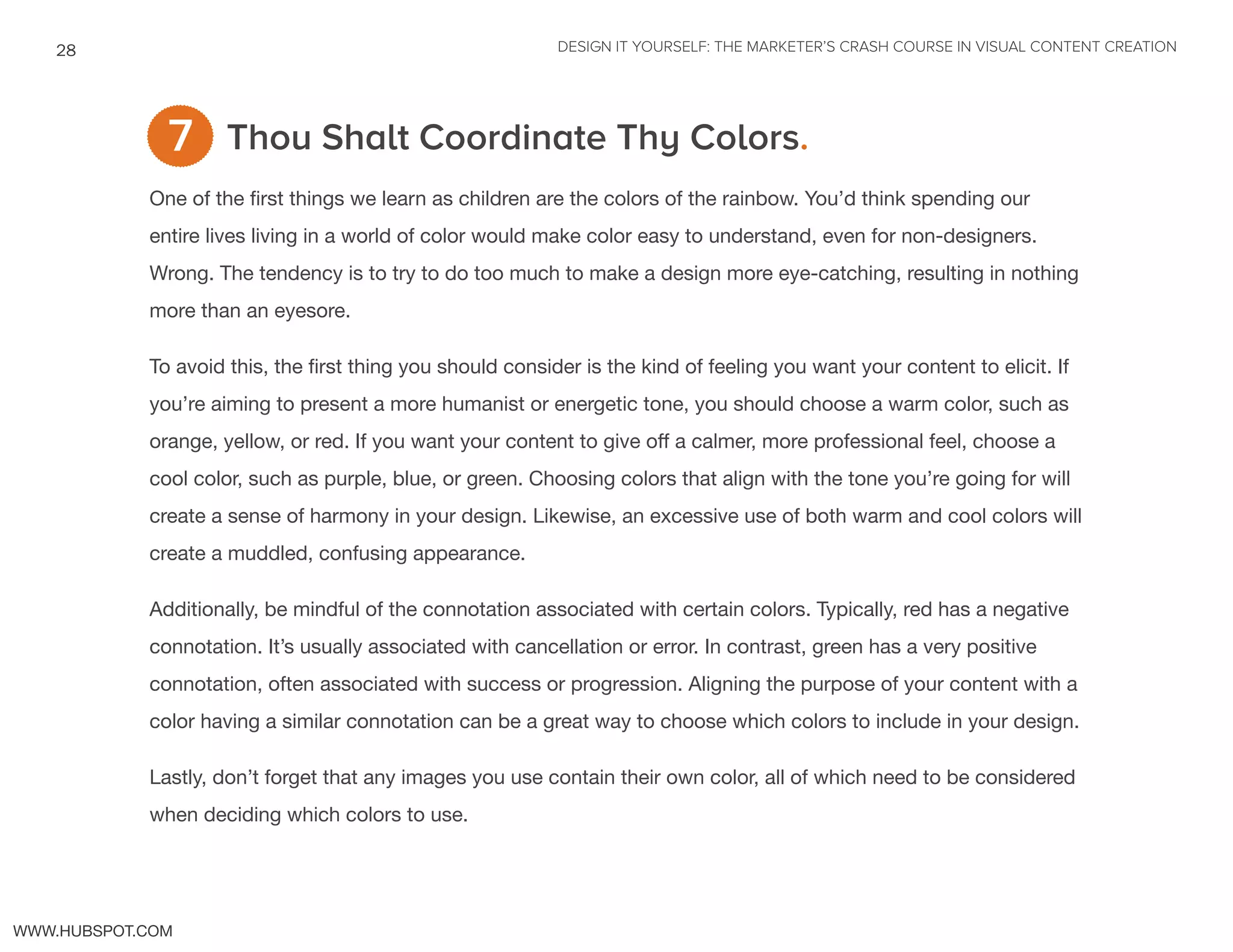 DESIGN IT YOURSELF: THE MARKETER’S CRASH COURSE IN VISUAL CONTENT CREATION28
WWW.HUBSPOT.COM
Thou Shalt Coordinate Thy Colors.
One of the first things we learn as children are the colors of the rainbow. You’d think spending our
entire lives living in a world of color would make color easy to understand, even for non-designers.
Wrong. The tendency is to try to do too much to make a design more eye-catching, resulting in nothing
more than an eyesore.
To avoid this, the first thing you should consider is the kind of feeling you want your content to elicit. If
you’re aiming to present a more humanist or energetic tone, you should choose a warm color, such as
orange, yellow, or red. If you want your content to give off a calmer, more professional feel, choose a
cool color, such as purple, blue, or green. Choosing colors that align with the tone you’re going for will
create a sense of harmony in your design. Likewise, an excessive use of both warm and cool colors will
create a muddled, confusing appearance.
Additionally, be mindful of the connotation associated with certain colors. Typically, red has a negative
connotation. It’s usually associated with cancellation or error. In contrast, green has a very positive
connotation, often associated with success or progression. Aligning the purpose of your content with a
color having a similar connotation can be a great way to choose which colors to include in your design.
Lastly, don’t forget that any images you use contain their own color, all of which need to be considered
when deciding which colors to use.
7
 