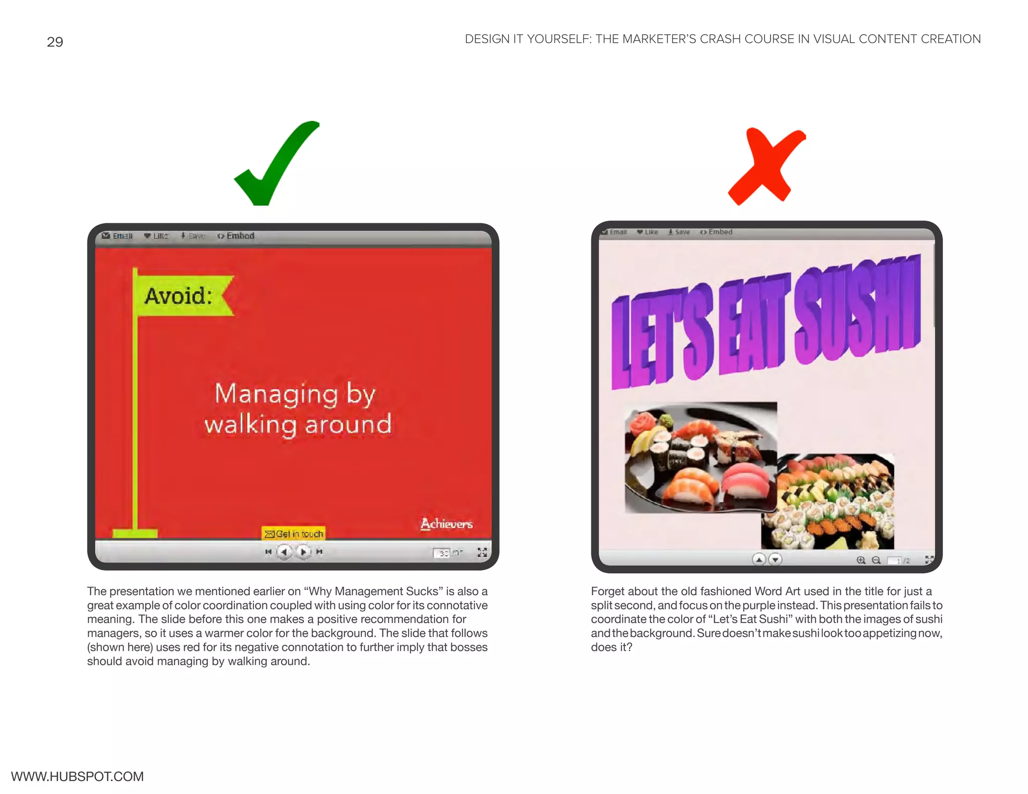 DESIGN IT YOURSELF: THE MARKETER’S CRASH COURSE IN VISUAL CONTENT CREATION29
WWW.HUBSPOT.COM
The presentation we mentioned earlier on “Why Management Sucks” is also a
great example of color coordination coupled with using color for its connotative
meaning. The slide before this one makes a positive recommendation for
managers, so it uses a warmer color for the background. The slide that follows
(shown here) uses red for its negative connotation to further imply that bosses
should avoid managing by walking around.
Forget about the old fashioned Word Art used in the title for just a
splitsecond,andfocusonthepurpleinstead.Thispresentationfailsto
coordinate the color of “Let’s Eat Sushi” with both the images of sushi
andthebackground.Suredoesn’tmakesushilooktooappetizingnow,
does it?
 