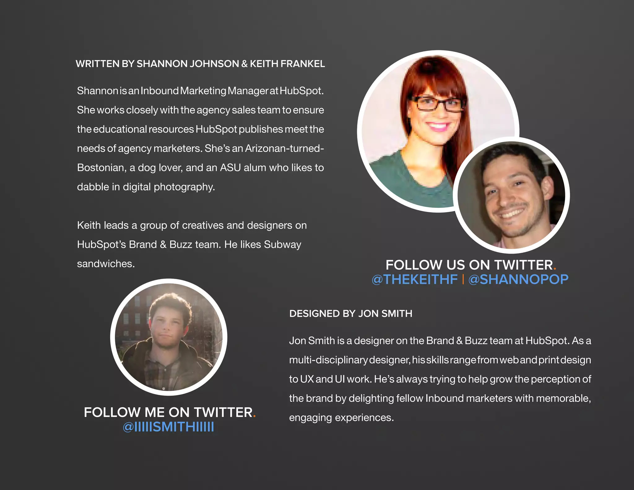 DESIGN IT YOURSELF: THE MARKETER’S CRASH COURSE IN VISUAL CONTENT CREATION3
WWW.HUBSPOT.COM
WRITTEN BY SHANNON JOHNSON & KEITH FRANKEL
ShannonisanInboundMarketingManageratHubSpot.
Sheworkscloselywiththeagencysalesteamtoensure
theeducationalresourcesHubSpotpublishesmeetthe
needs of agency marketers. She’s an Arizonan-turned-
Bostonian, a dog lover, and an ASU alum who likes to
dabble in digital photography.
Keith leads a group of creatives and designers on
HubSpot’s Brand & Buzz team. He likes Subway
sandwiches. FOLLOW US ON TWITTER.
@THEKEITHF | @SHANNOPOP
FOLLOW ME ON TWITTER.
@IIIIISMITHIIIII
DESIGNED BY JON SMITH
Jon Smith is a designer on the Brand & Buzz team at HubSpot. As a
multi-disciplinarydesigner,hisskillsrangefromwebandprintdesign
to UX and UI work. He’s always trying to help grow the perception of
the brand by delighting fellow Inbound marketers with memorable,
engaging experiences.
 