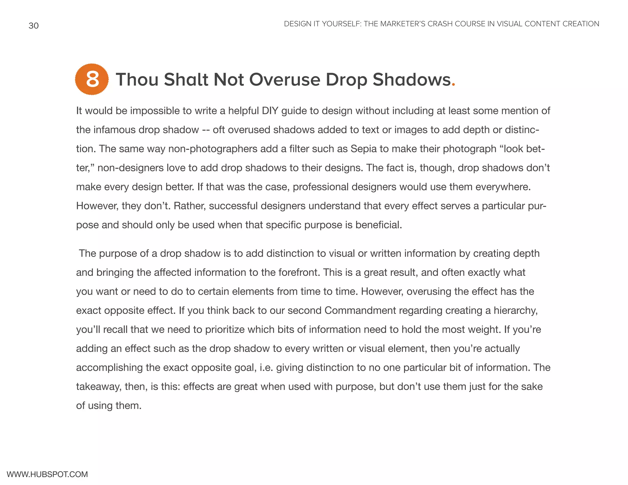 DESIGN IT YOURSELF: THE MARKETER’S CRASH COURSE IN VISUAL CONTENT CREATION30
WWW.HUBSPOT.COM
Thou Shalt Not Overuse Drop Shadows.
It would be impossible to write a helpful DIY guide to design without including at least some mention of
the infamous drop shadow -- oft overused shadows added to text or images to add depth or distinc-
tion. The same way non-photographers add a filter such as Sepia to make their photograph “look bet-
ter,” non-designers love to add drop shadows to their designs. The fact is, though, drop shadows don’t
make every design better. If that was the case, professional designers would use them everywhere.
However, they don’t. Rather, successful designers understand that every effect serves a particular pur-
pose and should only be used when that specific purpose is beneficial.
The purpose of a drop shadow is to add distinction to visual or written information by creating depth
and bringing the affected information to the forefront. This is a great result, and often exactly what
you want or need to do to certain elements from time to time. However, overusing the effect has the
exact opposite effect. If you think back to our second Commandment regarding creating a hierarchy,
you’ll recall that we need to prioritize which bits of information need to hold the most weight. If you’re
adding an effect such as the drop shadow to every written or visual element, then you’re actually
accomplishing the exact opposite goal, i.e. giving distinction to no one particular bit of information. The
takeaway, then, is this: effects are great when used with purpose, but don’t use them just for the sake
of using them.
8
 