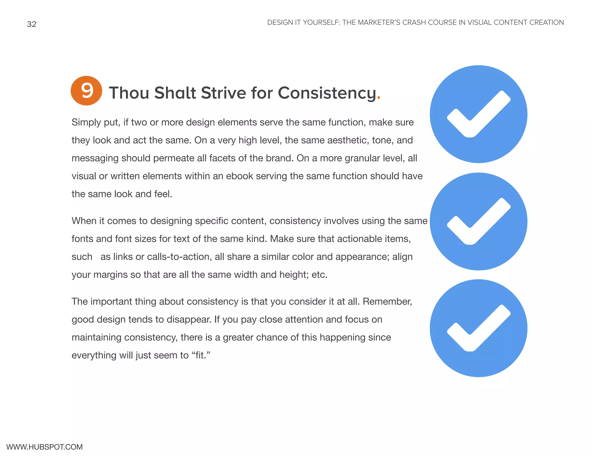 DESIGN IT YOURSELF: THE MARKETER’S CRASH COURSE IN VISUAL CONTENT CREATION32
WWW.HUBSPOT.COM
Thou Shalt Strive for Consistency.
Simply put, if two or more design elements serve the same function, make sure
they look and act the same. On a very high level, the same aesthetic, tone, and
messaging should permeate all facets of the brand. On a more granular level, all
visual or written elements within an ebook serving the same function should have
the same look and feel.
When it comes to designing specific content, consistency involves using the same
fonts and font sizes for text of the same kind. Make sure that actionable items,
such as links or calls-to-action, all share a similar color and appearance; align
your margins so that are all the same width and height; etc.
The important thing about consistency is that you consider it at all. Remember,
good design tends to disappear. If you pay close attention and focus on
maintaining consistency, there is a greater chance of this happening since
everything will just seem to “fit.”
9
2
2
2
 