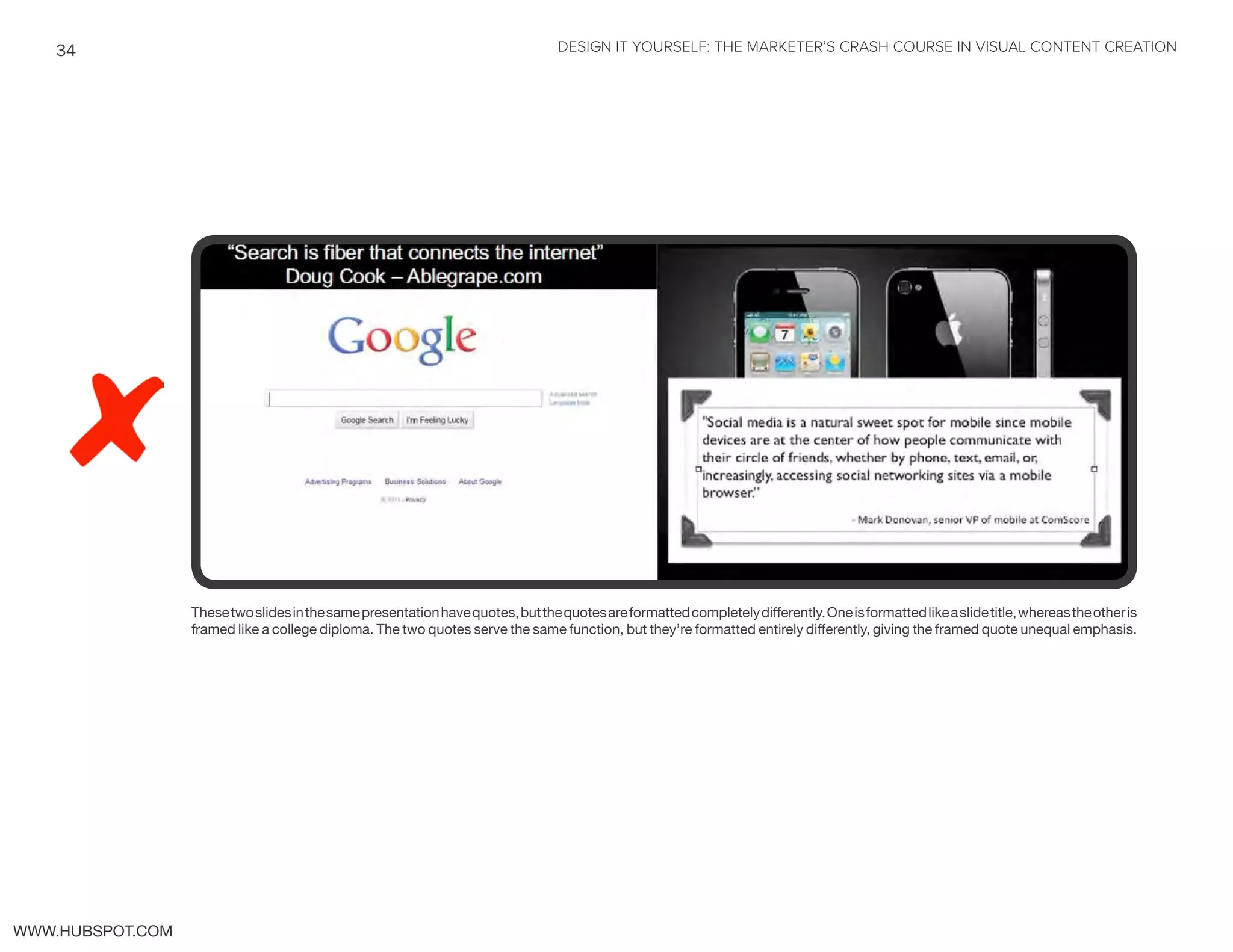 DESIGN IT YOURSELF: THE MARKETER’S CRASH COURSE IN VISUAL CONTENT CREATION34
WWW.HUBSPOT.COM
Thesetwoslidesinthesamepresentationhavequotes,butthequotesareformattedcompletelydifferently.Oneisformattedlikeaslidetitle,whereastheotheris
framed like a college diploma. The two quotes serve the same function, but they’re formatted entirely differently, giving the framed quote unequal emphasis.
 