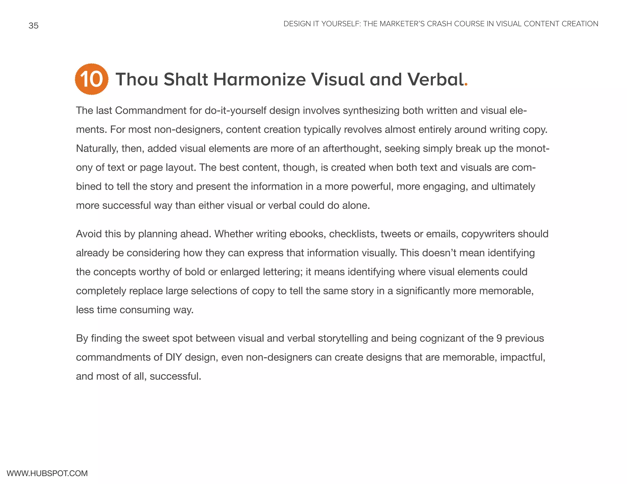 DESIGN IT YOURSELF: THE MARKETER’S CRASH COURSE IN VISUAL CONTENT CREATION35
WWW.HUBSPOT.COM
Thou Shalt Harmonize Visual and Verbal.
The last Commandment for do-it-yourself design involves synthesizing both written and visual ele-
ments. For most non-designers, content creation typically revolves almost entirely around writing copy.
Naturally, then, added visual elements are more of an afterthought, seeking simply break up the monot-
ony of text or page layout. The best content, though, is created when both text and visuals are com-
bined to tell the story and present the information in a more powerful, more engaging, and ultimately
more successful way than either visual or verbal could do alone.
Avoid this by planning ahead. Whether writing ebooks, checklists, tweets or emails, copywriters should
already be considering how they can express that information visually. This doesn’t mean identifying
the concepts worthy of bold or enlarged lettering; it means identifying where visual elements could
completely replace large selections of copy to tell the same story in a significantly more memorable,
less time consuming way.
By finding the sweet spot between visual and verbal storytelling and being cognizant of the 9 previous
commandments of DIY design, even non-designers can create designs that are memorable, impactful,
and most of all, successful.
10
 