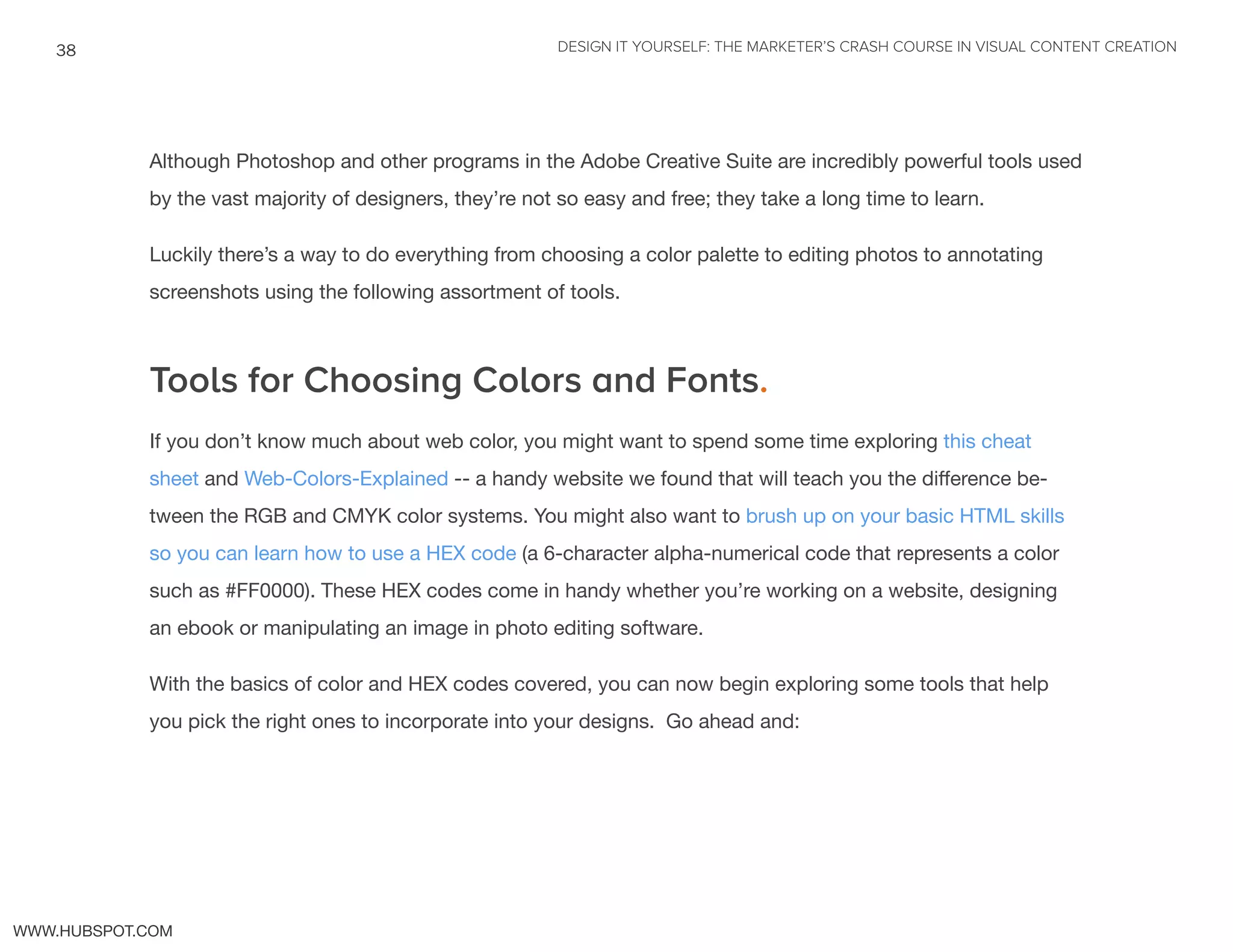 DESIGN IT YOURSELF: THE MARKETER’S CRASH COURSE IN VISUAL CONTENT CREATION38
WWW.HUBSPOT.COM
Although Photoshop and other programs in the Adobe Creative Suite are incredibly powerful tools used
by the vast majority of designers, they’re not so easy and free; they take a long time to learn.
Luckily there’s a way to do everything from choosing a color palette to editing photos to annotating
screenshots using the following assortment of tools.
Tools for Choosing Colors and Fonts.
If you don’t know much about web color, you might want to spend some time exploring this cheat
sheet and Web-Colors-Explained -- a handy website we found that will teach you the difference be-
tween the RGB and CMYK color systems. You might also want to brush up on your basic HTML skills
so you can learn how to use a HEX code (a 6-character alpha-numerical code that represents a color
such as #FF0000). These HEX codes come in handy whether you’re working on a website, designing
an ebook or manipulating an image in photo editing software.
With the basics of color and HEX codes covered, you can now begin exploring some tools that help
you pick the right ones to incorporate into your designs. Go ahead and:
 