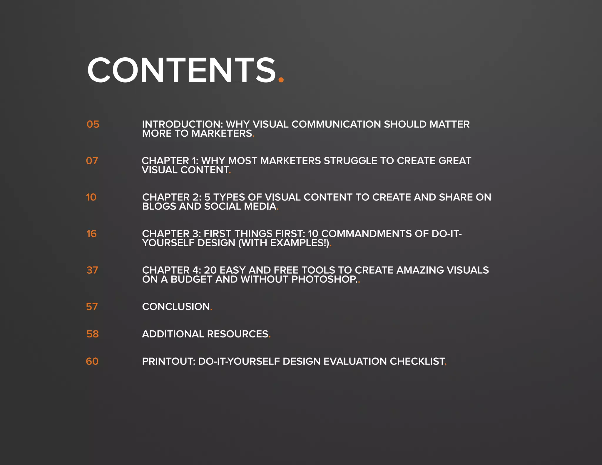 DESIGN IT YOURSELF: THE MARKETER’S CRASH COURSE IN VISUAL CONTENT CREATION4
WWW.HUBSPOT.COM
CONTENTS.
INTRODUCTION: WHY VISUAL COMMUNICATION SHOULD MATTER
MORE TO MARKETERS.
05
CHAPTER 1: WHY MOST MARKETERS STRUGGLE TO CREATE GREAT
VISUAL CONTENT.
07
CHAPTER 2: 5 TYPES OF VISUAL CONTENT TO CREATE AND SHARE ON
BLOGS AND SOCIAL MEDIA.
10
16
CHAPTER 4: 20 EASY AND FREE TOOLS TO CREATE AMAZING VISUALS
ON A BUDGET AND WITHOUT PHOTOSHOP..
37
CONCLUSION.57
CHAPTER 3: FIRST THINGS FIRST: 10 COMMANDMENTS OF DO-IT-
YOURSELF DESIGN (WITH EXAMPLES!).
ADDITIONAL RESOURCES.58
PRINTOUT: DO-IT-YOURSELF DESIGN EVALUATION CHECKLIST.60
 