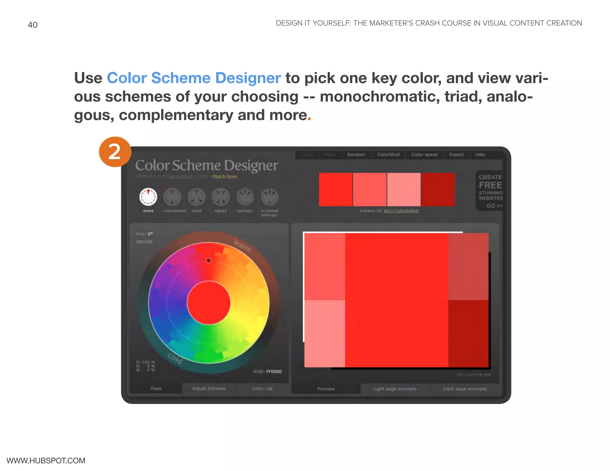 DESIGN IT YOURSELF: THE MARKETER’S CRASH COURSE IN VISUAL CONTENT CREATION40
WWW.HUBSPOT.COM
Use Color Scheme Designer to pick one key color, and view vari-
ous schemes of your choosing -- monochromatic, triad, analo-
gous, complementary and more.
2
 