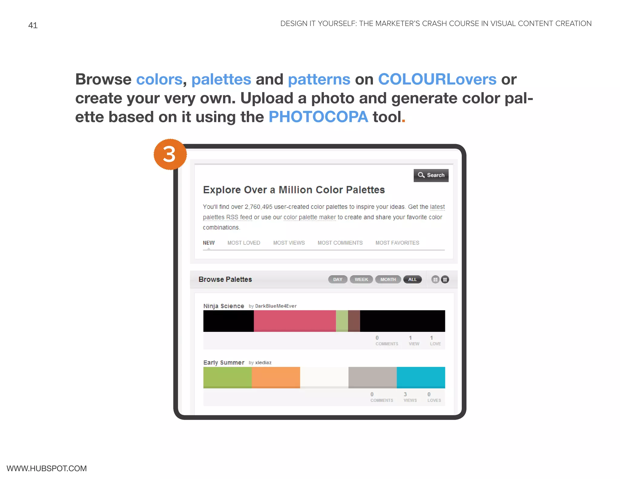 DESIGN IT YOURSELF: THE MARKETER’S CRASH COURSE IN VISUAL CONTENT CREATION41
WWW.HUBSPOT.COM
Browse colors, palettes and patterns on COLOURLovers or
create your very own. Upload a photo and generate color pal-
ette based on it using the PHOTOCOPA tool.
3
 