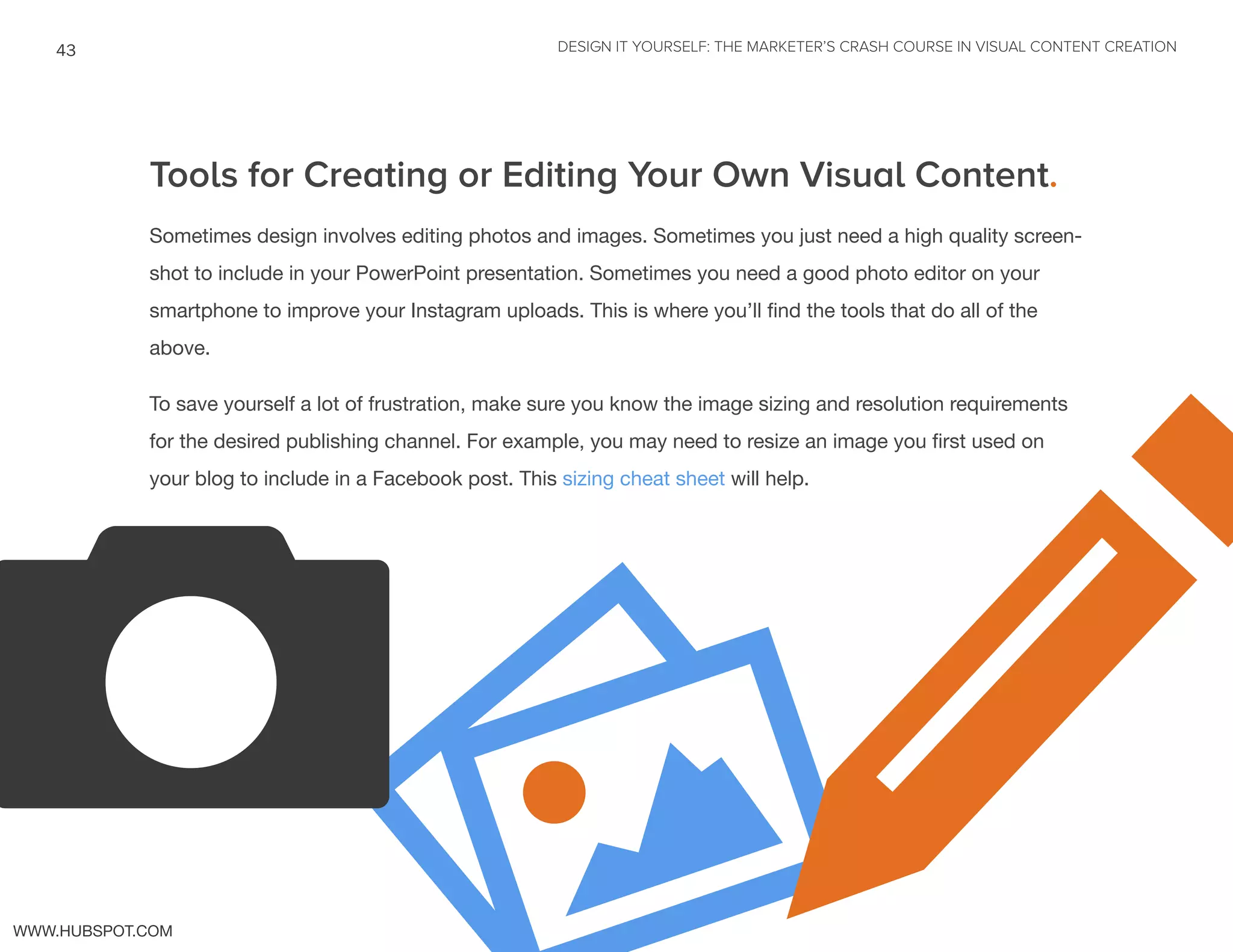 DESIGN IT YOURSELF: THE MARKETER’S CRASH COURSE IN VISUAL CONTENT CREATION43
WWW.HUBSPOT.COM
Tools for Creating or Editing Your Own Visual Content.
Sometimes design involves editing photos and images. Sometimes you just need a high quality screen-
shot to include in your PowerPoint presentation. Sometimes you need a good photo editor on your
smartphone to improve your Instagram uploads. This is where you’ll find the tools that do all of the
above.
To save yourself a lot of frustration, make sure you know the image sizing and resolution requirements
for the desired publishing channel. For example, you may need to resize an image you first used on
your blog to include in a Facebook post. This sizing cheat sheet will help.
pv
 