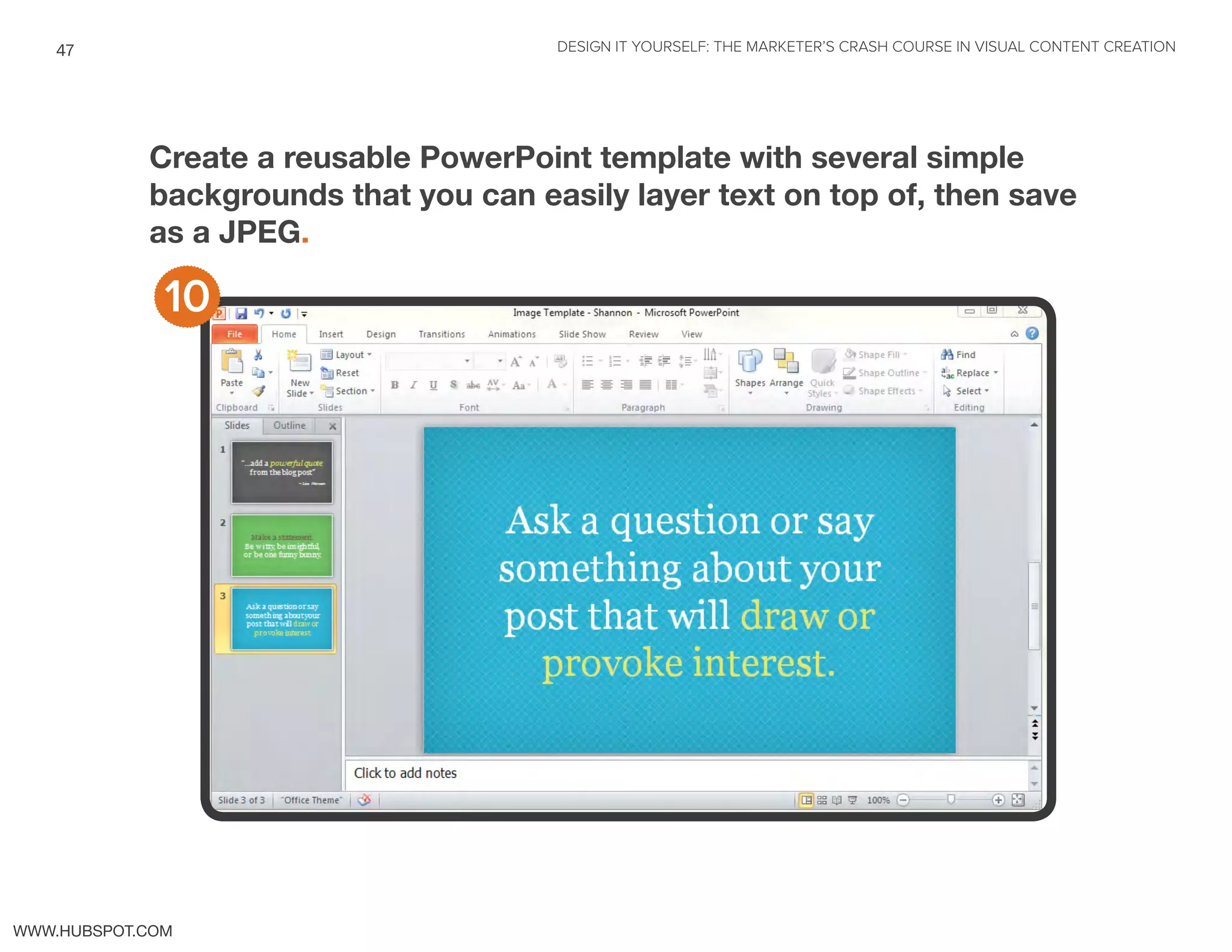 DESIGN IT YOURSELF: THE MARKETER’S CRASH COURSE IN VISUAL CONTENT CREATION47
WWW.HUBSPOT.COM
Create a reusable PowerPoint template with several simple
backgrounds that you can easily layer text on top of, then save
as a JPEG.
10
 