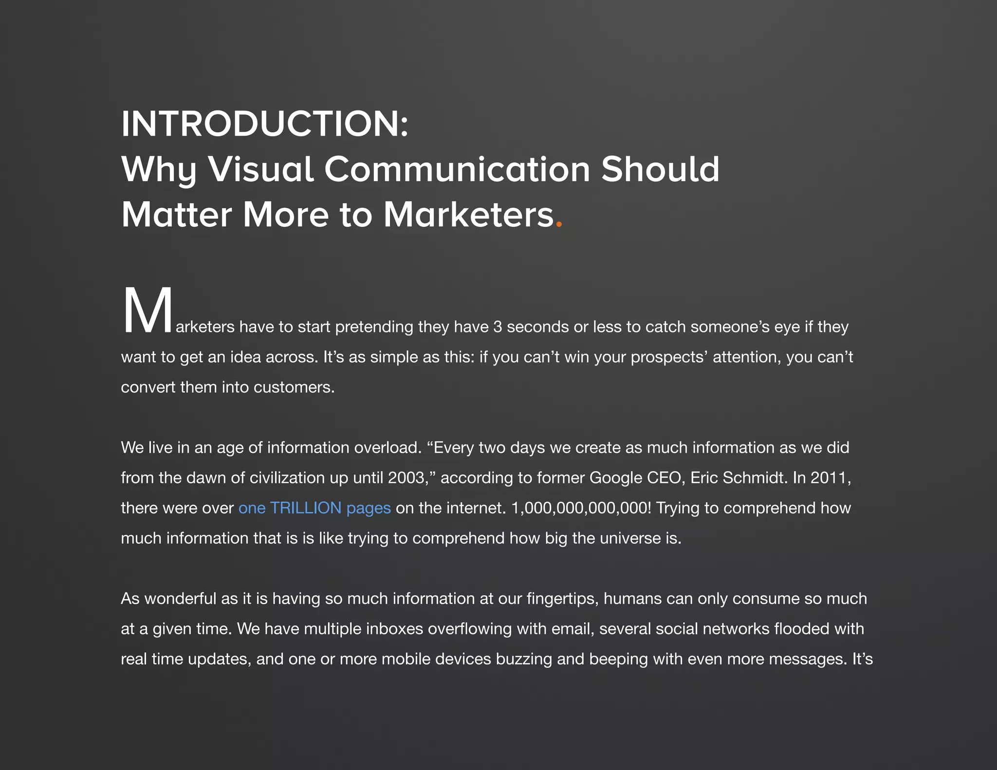 DESIGN IT YOURSELF: THE MARKETER’S CRASH COURSE IN VISUAL CONTENT CREATION5
WWW.HUBSPOT.COM
Marketers have to start pretending they have 3 seconds or less to catch someone’s eye if they
want to get an idea across. It’s as simple as this: if you can’t win your prospects’ attention, you can’t
convert them into customers.
We live in an age of information overload. “Every two days we create as much information as we did
from the dawn of civilization up until 2003,” according to former Google CEO, Eric Schmidt. In 2011,
there were over one TRILLION pages on the internet. 1,000,000,000,000! Trying to comprehend how
much information that is is like trying to comprehend how big the universe is.
As wonderful as it is having so much information at our fingertips, humans can only consume so much
at a given time. We have multiple inboxes overflowing with email, several social networks flooded with
real time updates, and one or more mobile devices buzzing and beeping with even more messages. It’s
INTRODUCTION:
Why Visual Communication Should
Matter More to Marketers.
 
