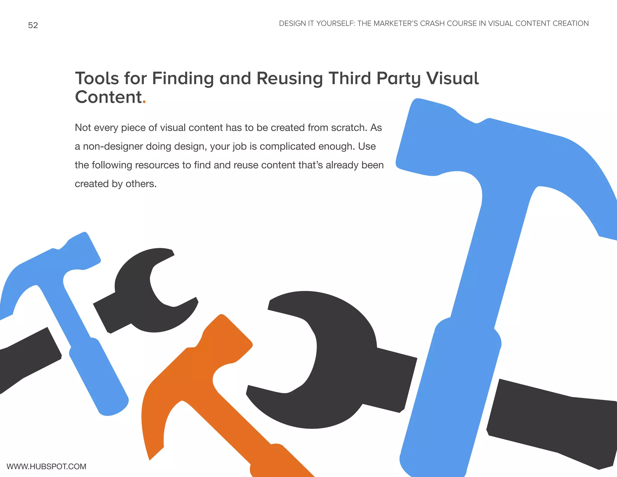 DESIGN IT YOURSELF: THE MARKETER’S CRASH COURSE IN VISUAL CONTENT CREATION52
WWW.HUBSPOT.COM
Tools for Finding and Reusing Third Party Visual
Content.
Not every piece of visual content has to be created from scratch. As
a non-designer doing design, your job is complicated enough. Use
the following resources to find and reuse content that’s already been
created by others.
 