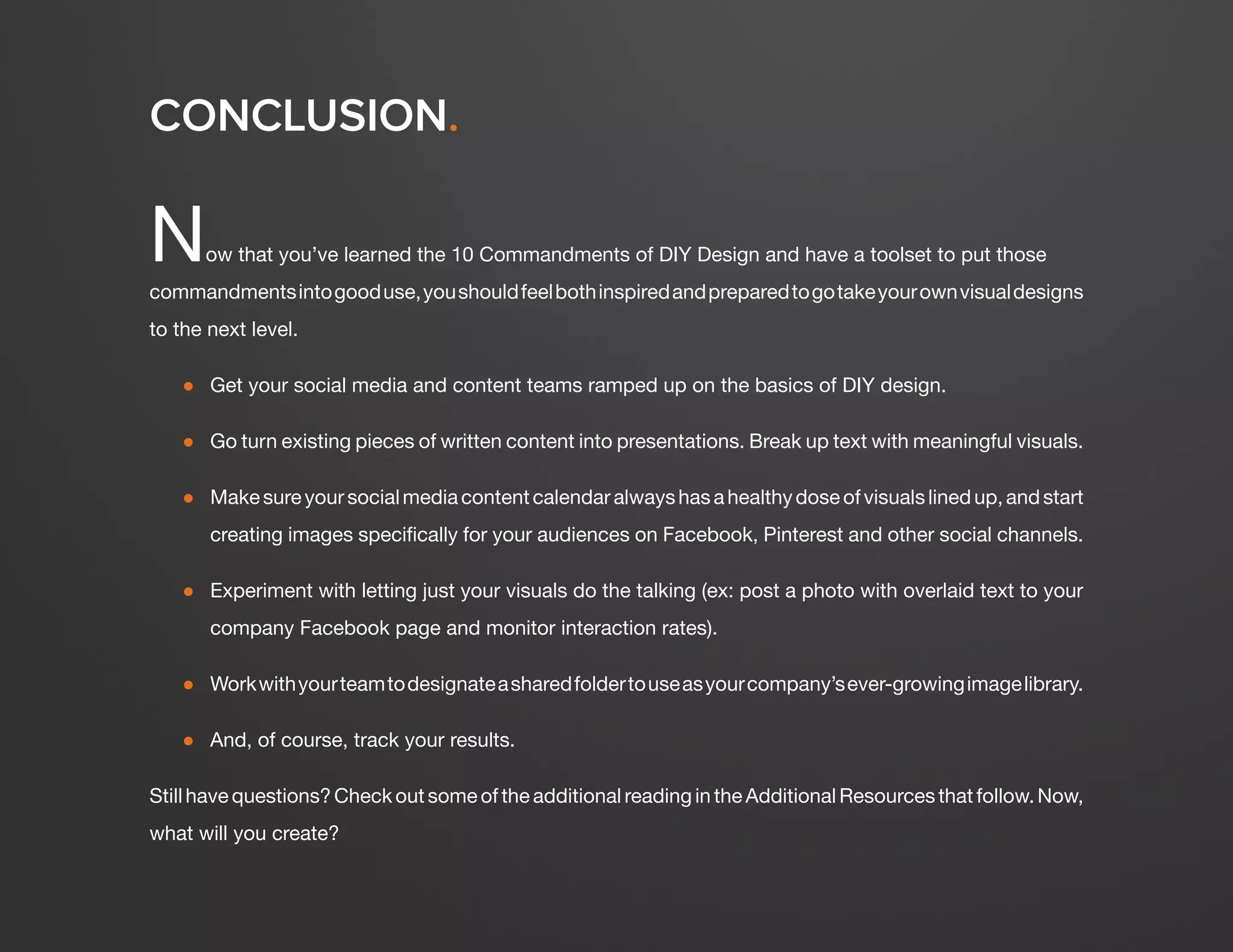 DESIGN IT YOURSELF: THE MARKETER’S CRASH COURSE IN VISUAL CONTENT CREATION57
WWW.HUBSPOT.COM
Now that you’ve learned the 10 Commandments of DIY Design and have a toolset to put those
commandmentsintogooduse,youshouldfeelbothinspiredandpreparedtogotakeyourownvisualdesigns
to the next level.
●	 Get your social media and content teams ramped up on the basics of DIY design.
●	 Go turn existing pieces of written content into presentations. Break up text with meaningful visuals.
●	 Makesureyoursocialmediacontentcalendaralwayshasahealthydoseofvisualslinedup,andstart
creating images specifically for your audiences on Facebook, Pinterest and other social channels.
●	 Experiment with letting just your visuals do the talking (ex: post a photo with overlaid text to your
company Facebook page and monitor interaction rates).
●	 Workwithyourteamtodesignateasharedfoldertouseasyourcompany’sever-growingimagelibrary.
●	 And, of course, track your results.
Still have questions? Check out some of the additional reading in the Additional Resources that follow. Now,
what will you create?
CONCLUSION.
 