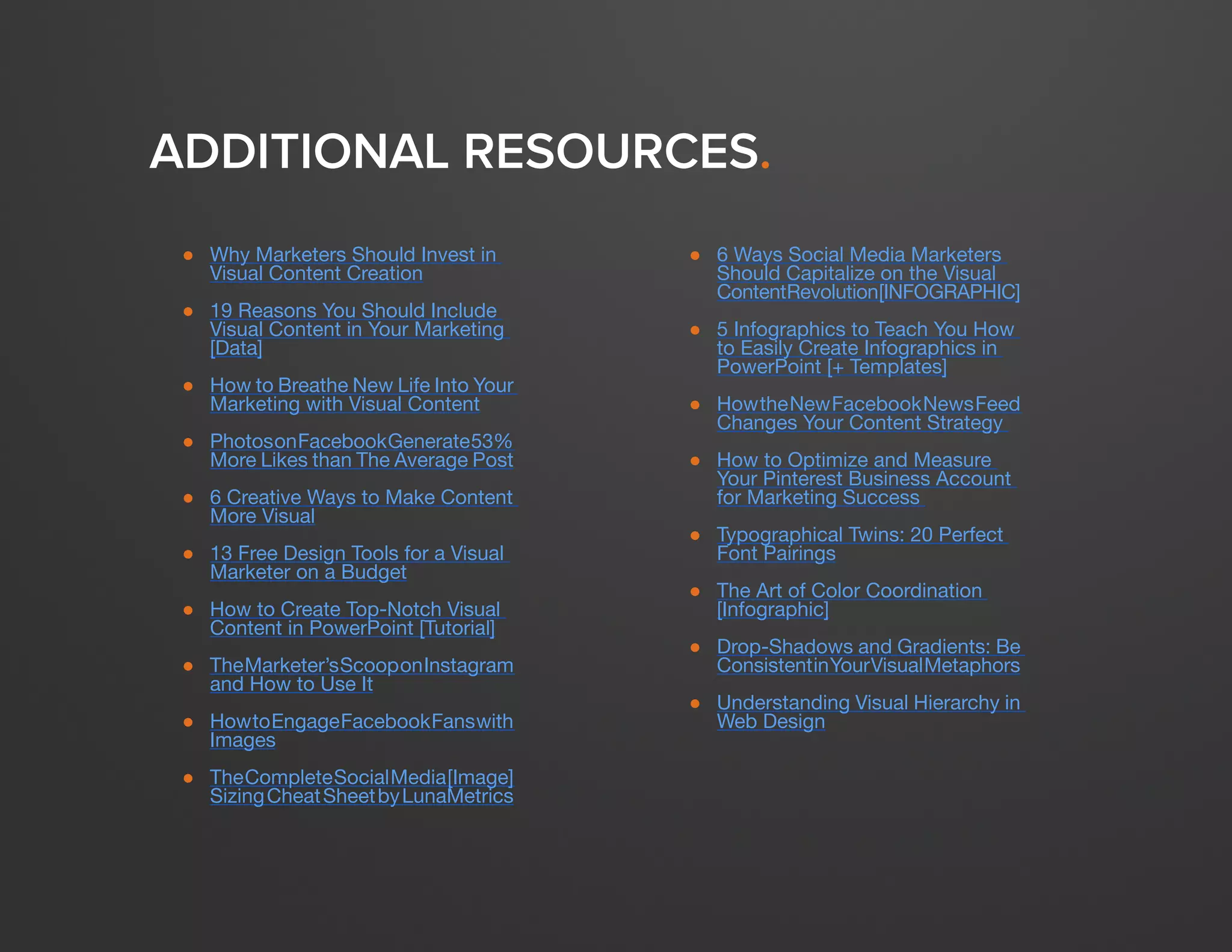 DESIGN IT YOURSELF: THE MARKETER’S CRASH COURSE IN VISUAL CONTENT CREATION58
WWW.HUBSPOT.COM
ADDITIONAL RESOURCES.
● 	 Why Marketers Should Invest in
Visual Content Creation
●	 19 Reasons You Should Include
Visual Content in Your Marketing
[Data]
●	 How to Breathe New Life Into Your
Marketing with Visual Content
●	 PhotosonFacebookGenerate53%
More Likes than The Average Post
●	 6 Creative Ways to Make Content
More Visual
●	 13 Free Design Tools for a Visual
Marketer on a Budget
●	 How to Create Top-Notch Visual
Content in PowerPoint [Tutorial]
●	 TheMarketer’sScooponInstagram
and How to Use It
●	 HowtoEngageFacebookFanswith
Images
●	 TheCompleteSocialMedia[Image]
SizingCheatSheetbyLunaMetrics
●	 6 Ways Social Media Marketers
Should Capitalize on the Visual
ContentRevolution[INFOGRAPHIC]
●	 5 Infographics to Teach You How
to Easily Create Infographics in
PowerPoint [+ Templates]
●	 HowtheNewFacebookNewsFeed
Changes Your Content Strategy
●	 How to Optimize and Measure
Your Pinterest Business Account
for Marketing Success
●	 Typographical Twins: 20 Perfect
Font Pairings
●	 The Art of Color Coordination
[Infographic]
●	 Drop-Shadows and Gradients: Be
ConsistentinYourVisualMetaphors
●	 Understanding Visual Hierarchy in
Web Design
 