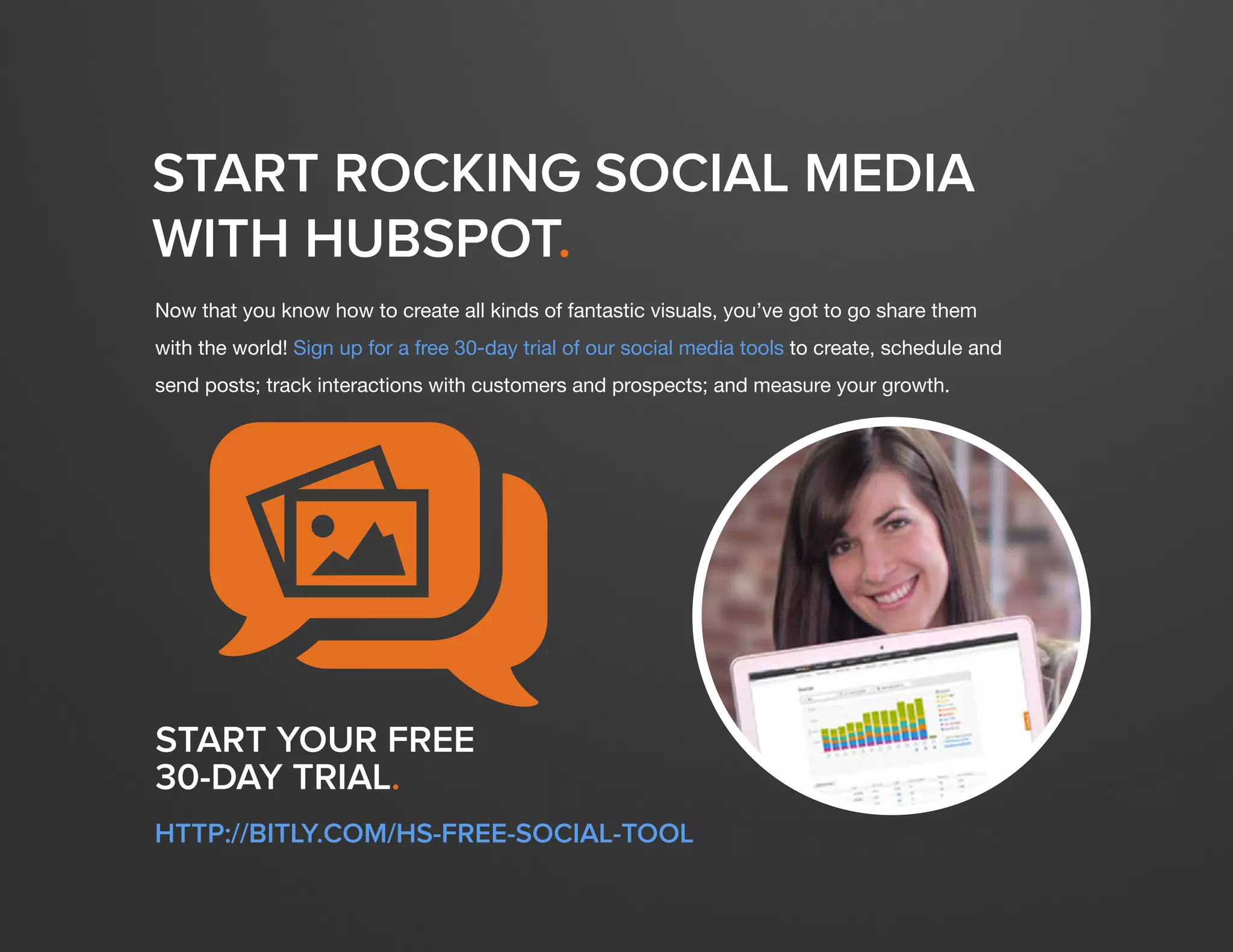 DESIGN IT YOURSELF: THE MARKETER’S CRASH COURSE IN VISUAL CONTENT CREATION59
WWW.HUBSPOT.COM
START ROCKING SOCIAL MEDIA
WITH HUBSPOT.
Now that you know how to create all kinds of fantastic visuals, you’ve got to go share them
with the world! Sign up for a free 30-day trial of our social media tools to create, schedule and
send posts; track interactions with customers and prospects; and measure your growth.
START YOUR FREE
30-DAY TRIAL.
HTTP://BITLY.COM/HS-FREE-SOCIAL-TOOL
qP
 