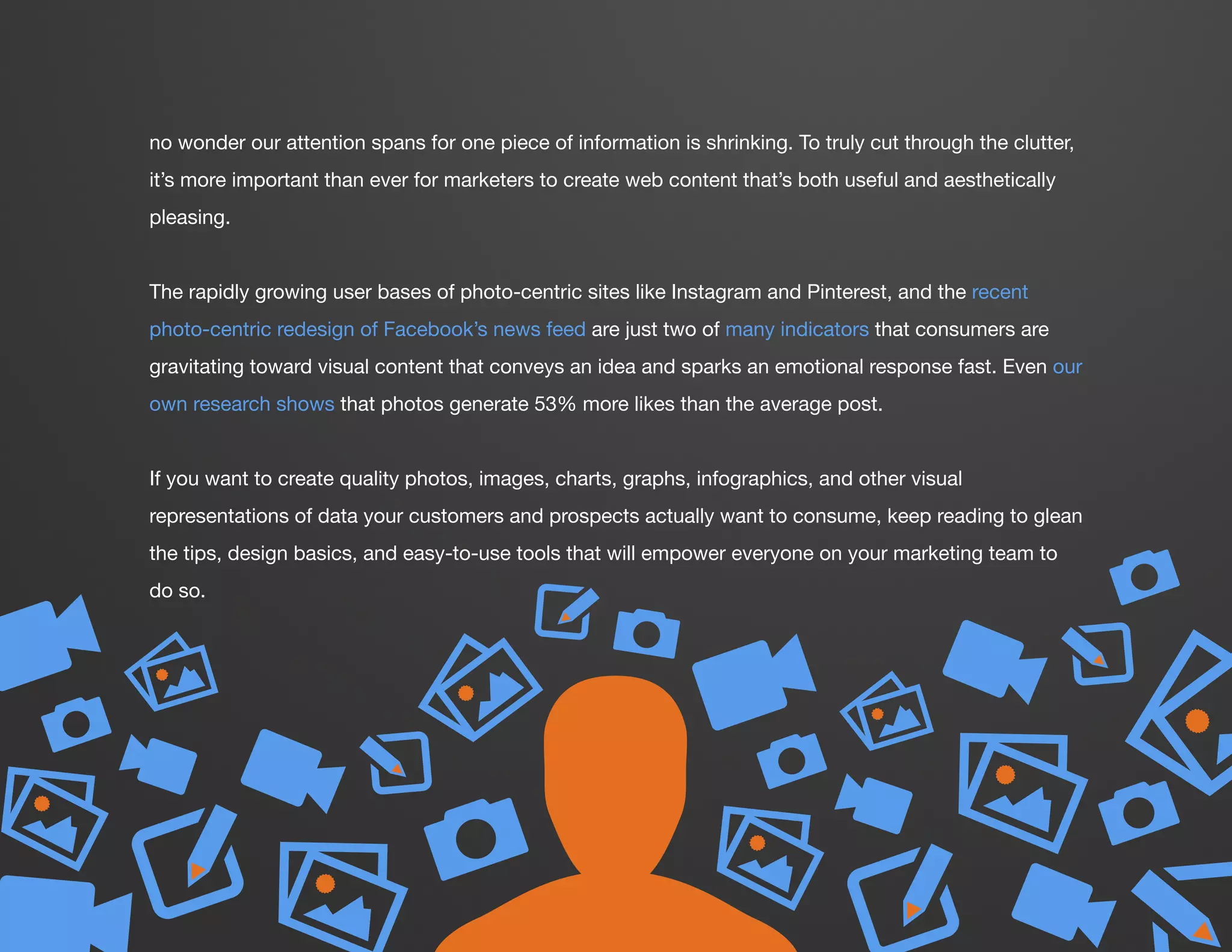 v
v
v
v
DESIGN IT YOURSELF: THE MARKETER’S CRASH COURSE IN VISUAL CONTENT CREATION6
WWW.HUBSPOT.COM
no wonder our attention spans for one piece of information is shrinking. To truly cut through the clutter,
it’s more important than ever for marketers to create web content that’s both useful and aesthetically
pleasing.
The rapidly growing user bases of photo-centric sites like Instagram and Pinterest, and the recent
photo-centric redesign of Facebook’s news feed are just two of many indicators that consumers are
gravitating toward visual content that conveys an idea and sparks an emotional response fast. Even our
own research shows that photos generate 53% more likes than the average post.
If you want to create quality photos, images, charts, graphs, infographics, and other visual
representations of data your customers and prospects actually want to consume, keep reading to glean
the tips, design basics, and easy-to-use tools that will empower everyone on your marketing team to
do so.
P
P VV
P
PW
W
V
V
P
W
v
P
V P
W
Vv
PV
vv
v
v
 