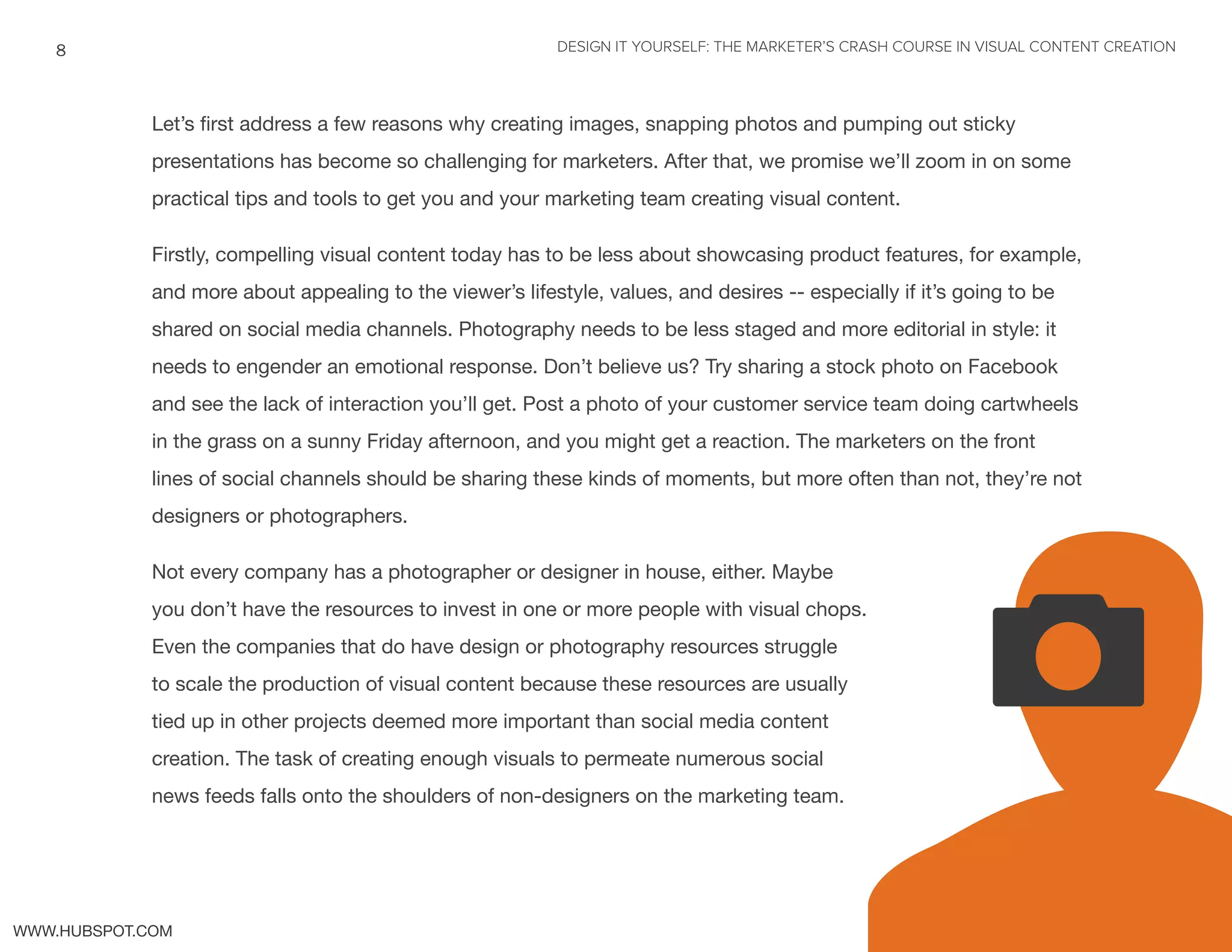 DESIGN IT YOURSELF: THE MARKETER’S CRASH COURSE IN VISUAL CONTENT CREATION8
WWW.HUBSPOT.COM
Let’s first address a few reasons why creating images, snapping photos and pumping out sticky
presentations has become so challenging for marketers. After that, we promise we’ll zoom in on some
practical tips and tools to get you and your marketing team creating visual content.
Firstly, compelling visual content today has to be less about showcasing product features, for example,
and more about appealing to the viewer’s lifestyle, values, and desires -- especially if it’s going to be
shared on social media channels. Photography needs to be less staged and more editorial in style: it
needs to engender an emotional response. Don’t believe us? Try sharing a stock photo on Facebook
and see the lack of interaction you’ll get. Post a photo of your customer service team doing cartwheels
in the grass on a sunny Friday afternoon, and you might get a reaction. The marketers on the front
lines of social channels should be sharing these kinds of moments, but more often than not, they’re not
designers or photographers.
Not every company has a photographer or designer in house, either. Maybe
you don’t have the resources to invest in one or more people with visual chops.
Even the companies that do have design or photography resources struggle
to scale the production of visual content because these resources are usually
tied up in other projects deemed more important than social media content
creation. The task of creating enough visuals to permeate numerous social
news feeds falls onto the shoulders of non-designers on the marketing team.
Uv
 