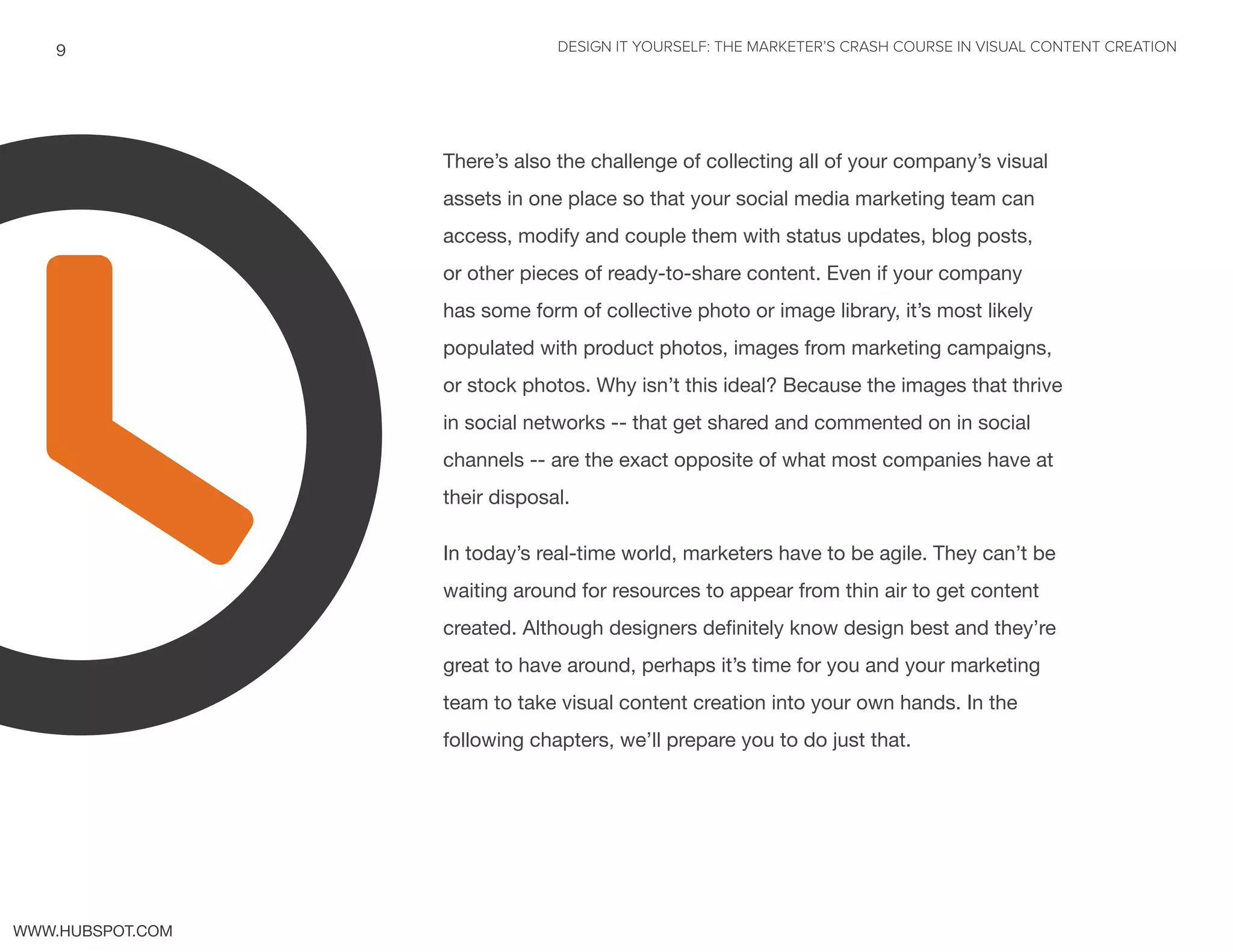 DESIGN IT YOURSELF: THE MARKETER’S CRASH COURSE IN VISUAL CONTENT CREATION9
WWW.HUBSPOT.COM
There’s also the challenge of collecting all of your company’s visual
assets in one place so that your social media marketing team can
access, modify and couple them with status updates, blog posts,
or other pieces of ready-to-share content. Even if your company
has some form of collective photo or image library, it’s most likely
populated with product photos, images from marketing campaigns,
or stock photos. Why isn’t this ideal? Because the images that thrive
in social networks -- that get shared and commented on in social
channels -- are the exact opposite of what most companies have at
their disposal.
In today’s real-time world, marketers have to be agile. They can’t be
waiting around for resources to appear from thin air to get content
created. Although designers definitely know design best and they’re
great to have around, perhaps it’s time for you and your marketing
team to take visual content creation into your own hands. In the
following chapters, we’ll prepare you to do just that.
t
 
